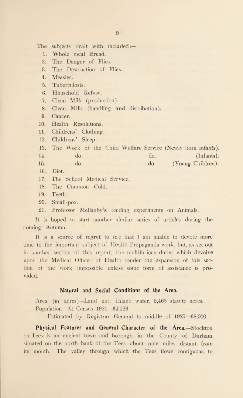 The subjects dealt with included:— 1. Whole meal Bread. 2. The Danger of Flies. 3. The Destruction of Flies. 4. Measles. 5. Tuberculosis. 6. Ffousehold Refuse. 7. Clean Milk (production). 8. Clean Milk (handling and distribution). 9. Cancer. 10. Health Resolutions. 11. Childrens’ Clothing. 12. Childrens’ Sleep. 13. The Work of the Child Welfare Service (Newly born infants). 14. do. do. (Infants). 15. do. do. (Young Children). 16. Diet. 17. The School Medical Service. 18. The Common Cold. 19. Teeth. 20. Small-pox. 21. Professor Mellanby’s feeding experiments on Animals. It is hoped to start another similar series of articles during the coming Autumn. It is a source of regret to me that I am unable to devote more time to the important subject of Health Propaganda work, but, as set out in another section of this report, the multifarious duties which devolve upon the Medical Officer of Health render the expansion of this sec¬ tion of the work impossible unless some form of assistance is pro¬ vided. Natural and Social Conditions of the Area. Area (in acres)—Land and Inland water, 5,465 statute acres. Population—At Census 1921—64,126. Estimated by Registrar General to middle of 1925—68,000 Physical Features and General Character of the Area.—Stockton on-Tees is an ancient town and borough in the County of Durham situated on the north bank of the Tees about nine miles distant from its mouth. The valley through which the Tees flows contiguous to