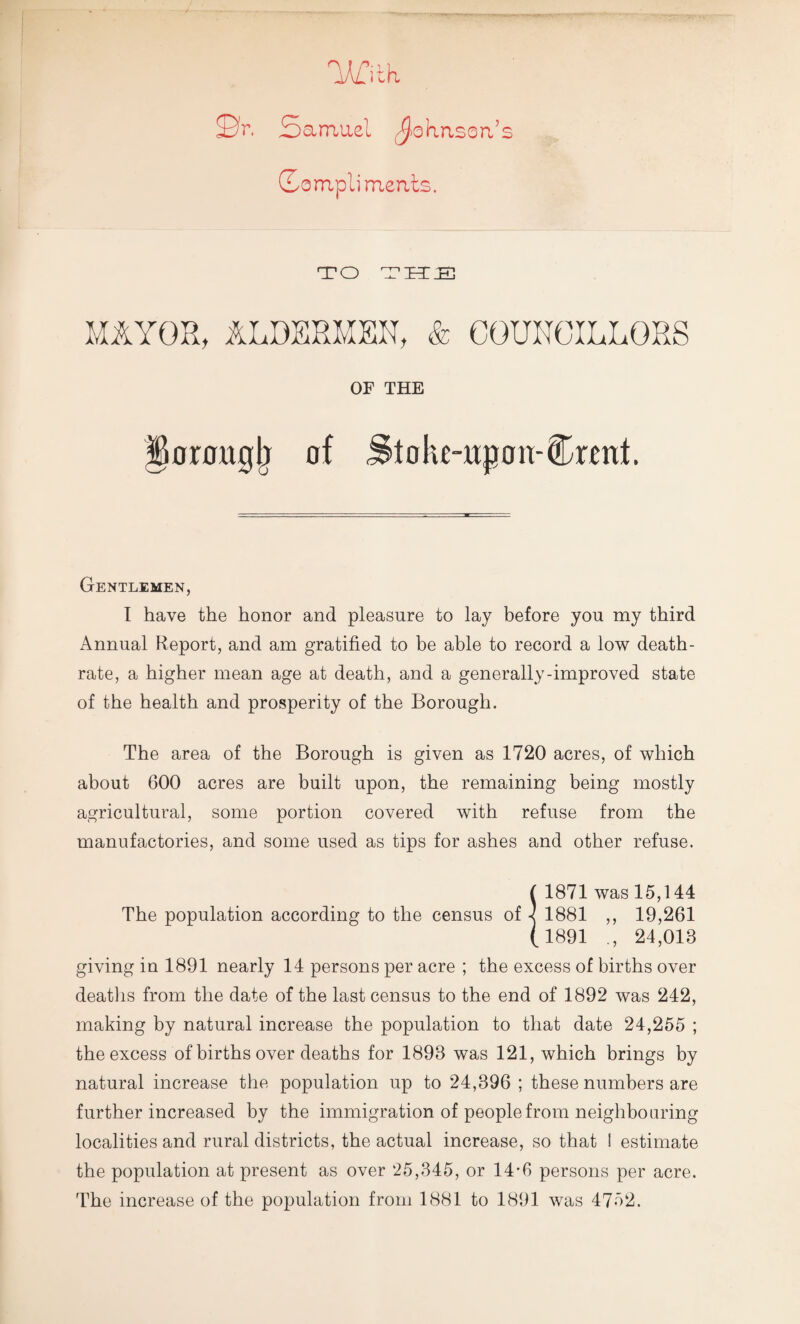 LA/jth S3t. Samuel Johnson’s So mpli merits. TO THIS MAYOR, ALDERMEN, & COUNOILLORS OF THE fknraglj of j&tohe-wpon-Cmrl. Gentlemen, I have the honor and pleasure to lay before you my third Annual Report, and am gratified to be able to record a low death- rate, a higher mean age at death, and a generally-improved state of the health and prosperity of the Borough. The area of the Borough is given as 1720 acres, of which about 600 acres are built upon, the remaining being mostly agricultural, some portion covered with refuse from the manufactories, and some used as tips for ashes and other refuse. ( 1871 was 15,144 The population according to the census of -< 1881 ,, 19,261 (1891 ., 24,013 giving in 1891 nearly 14 persons per acre ; the excess of births over deaths from the date of the last census to the end of 1892 was 242, making by natural increase the population to that date 24,255 ; the excess of births over deaths for 1893 was 121, which brings by natural increase the population up to 24,396 ; these numbers are further increased by the immigration of people from neighbouring localities and rural districts, the actual increase, so that ! estimate the population at present as over 25,345, or 14-6 persons per acre. The increase of the population from 1881 to 1891 was 4752.