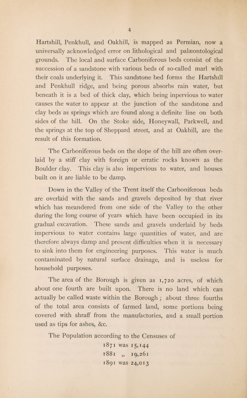 Hartshill, Penkhull, and Oakhill, is mapped as Permian, now a universally acknowledged error on lithological and palaeontological grounds. The local and surface Carboniferous beds consist of the succession of a sandstone with various beds of so-called marl with their coals underlying it. This sandstone bed forms the Hartshdl and Penkhull ridge, and being porous absorbs rain water, but beneath it is a bed of thick clay, which being inpervious to water causes the water to appear at the junction of the sandstone and clay beds as springs which are found along a definite line on both sides of the hill. On the Stoke side, Honeywall, Parkwell, and the springs at the top of Sheppard street, and at Oakhill, are the result of this formation. The Carboniferous beds on the slope of the hill are often over¬ laid by a stiff clay with foreign or erratic rocks known as the Boulder clay. This clay is also impervious to water, and houses built on it are liable to be damp. Down in the Valley of the Trent itself the Carboniferous beds are overlaid with the sands and gravels deposited by that river which has meandered from one side of the Valley to the other during the long course of years which have been occupied in its gradual excavation. These sands and gravels underlaid by beds impervious to water contains large quantities of water, and are therefore always damp and present difficulties when it is necessary to sink into them for engineering purposes. This water is much contaminated by natural surface drainage, and is useless for household purposes. The area of the Borough is given as 1,720 acres, of which about one fourth are built upon. There is no land which can actually be called waste within the Borough ; about three fourths of the total area consists of farmed land, some portions being covered with shraff from the manufactories, and a small portion used as tips for ashes, &c. The Population according to the Censuses of 1871 was 15,144 1881 „ 19,261 1891 was 24,013