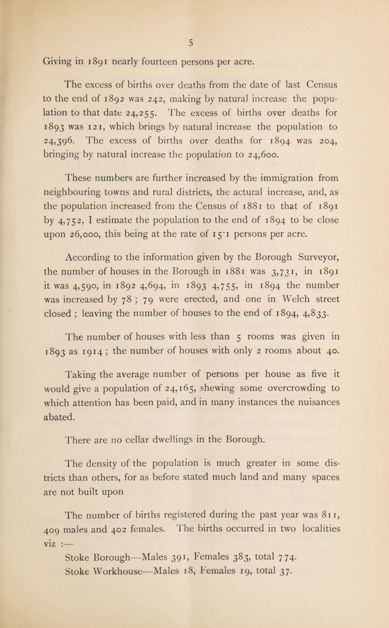 Giving in 1891 nearly fourteen persons per acre. The excess of births over deaths from the date of last Census to the end of 1892 was 242, making by natural increase the popu¬ lation to that date 24,255. The excess of births over deaths for 1893 was 121, which brings by natural increase the population to 24,396. The excess of births over deaths for 1894 was 204, bringing by natural increase the population to 24,600. These numbers are further increased by the immigration from neighbouring towns and rural districts, the actural increase, and, as the population increased from the Census of 1881 to that of 1891 by 4,75 2, I estimate the population to the end of 1894 to be close upon 26,000, this being at the rate of 15*1 persons per acre. According to the information given by the Borough Surveyor, the number of houses in the Borough in 1881 was 3,731, in 1891 it was 4,590, in 1892 4,694, in 1893 4,755, ^94 the number was increased by 78 ; 79 were erected, and one in Welch street closed ; leaving the number of houses to the end of 1894, 4,833. The number of houses with less than 5 rooms was given in 1893 as 1914; the number of houses with only 2 rooms about 40. Taking the average number of persons per house as five it would give a population of 24,165, shewing some overcrowding to which attention has been paid, and in many instances the nuisances abated. There are no cellar dwellings in the Borough. The density of the population is much greater in some dis¬ tricts than others, for as before stated much land and many spaces are not built upon The number of births registered during the past year was 811, 409 males and 402 females. The births occurred in two localities viz :— Stoke Borough—Males 391, Females 383, total 774. Stoke Workhouse—Males 18, Females 19, total 37.