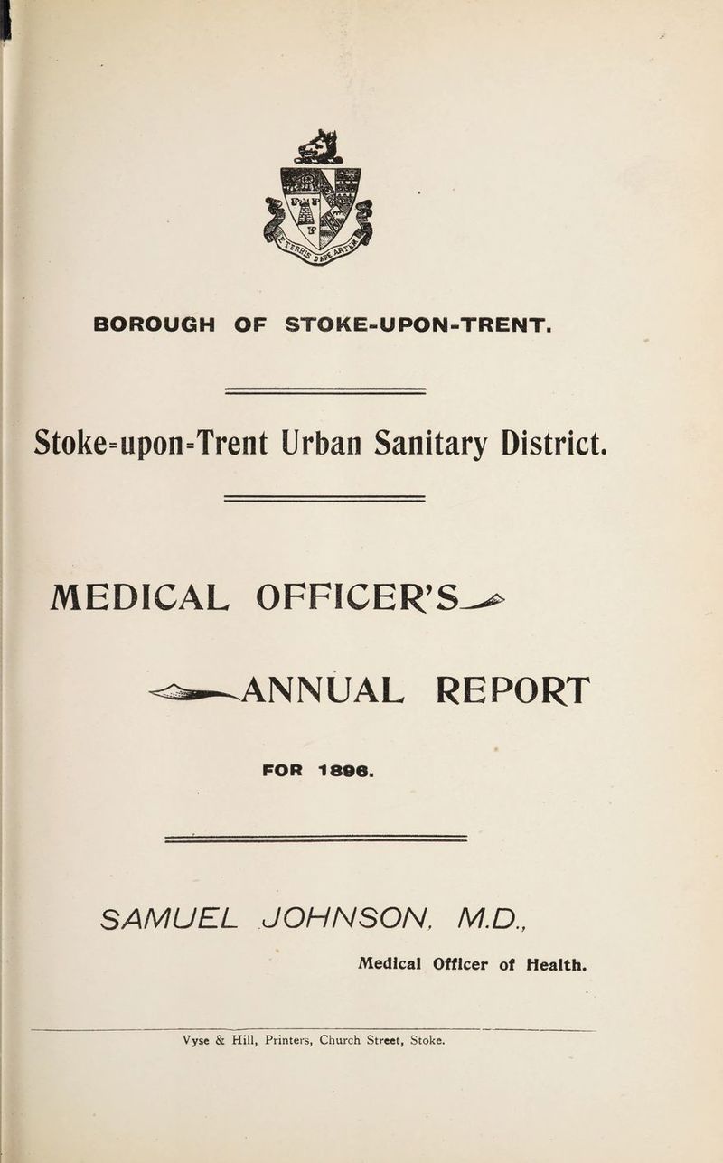Stoke=upon=Trent Urban Sanitary District. MEDICAL OFFICER’ ANNUAL REPORT FOR 1896. SAMUEL JOHNSON. M.D., Medical Officer of Health. Vyse & Hill, Printers, Church Street, Stoke.