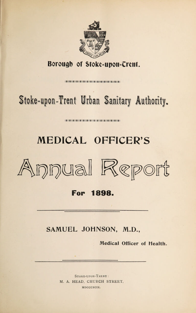 i:lllllllll!llllllllllllllllll!lll!l!lll!llllll||lll|!||||linil!l!lllllllllllll lllllllll!lllll!lllllillll!l!lllllllll!lllll!l]|llllllllilll!lllllllllllllllllll MEDICAL OFFICER’S SAMUEL JOHNSON, M.D., Medical Officer of Health. Stoke-upon-Trent : M. A. HEAD, CHURCH STREET, Mdcccxcix.