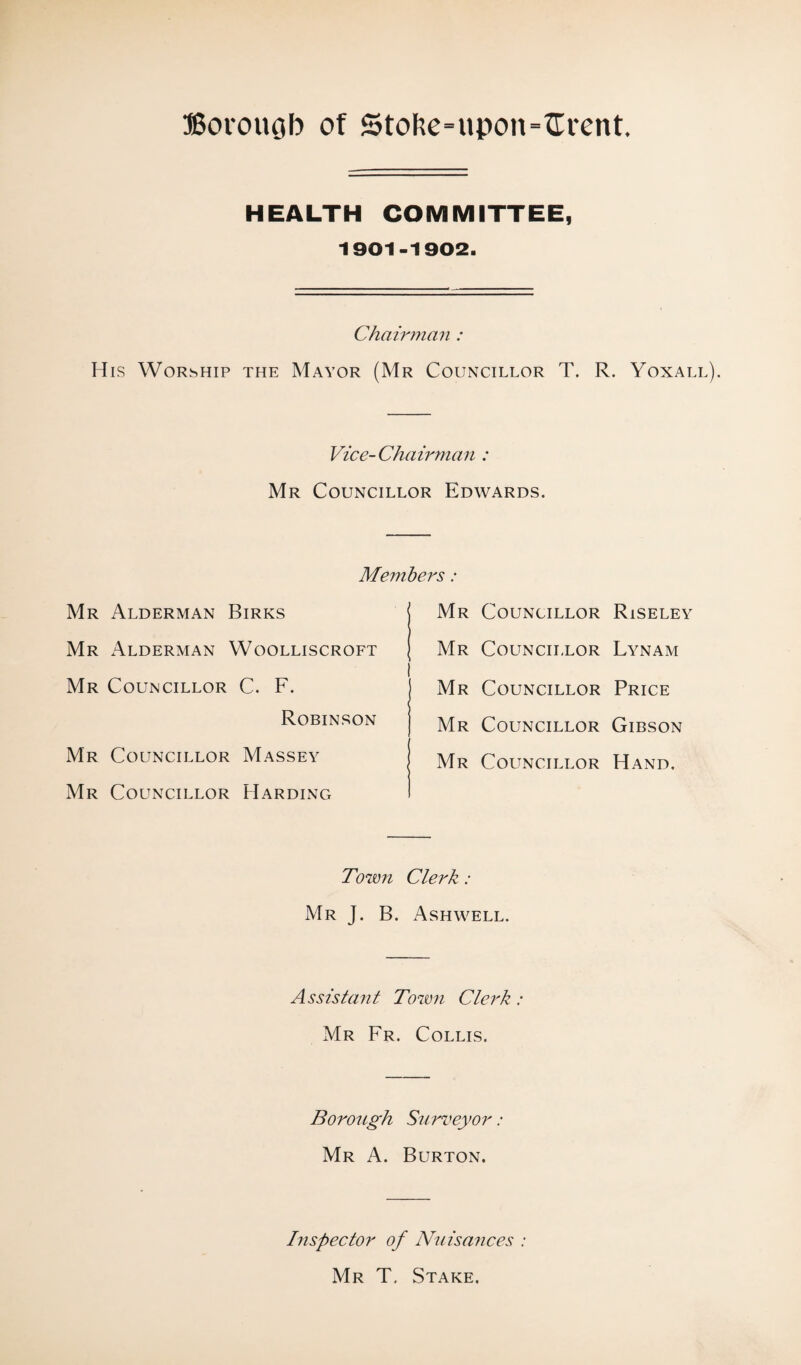 HEALTH COMMITTEE, 1901-1902. Chairman : His Worship the Mayor (Mr Councillor T. R. Yoxall). Vice-Chairman : Mr Councillor Edwards. Members: Mr Councillor Riseley Mr Councillor Lynam I j Mr Councillor Price Mr Councillor Gibson Mr Councillor Hand. Mr Alderman Birks Mr Alderman Woolliscroft Mr Councillor C. F. Robinson Mr Councillor Massey Mr Councillor Harding Town Clerk: Mr J. B. Ash well. Assistant Town Clerk : Mr Fr. Collis. Borough Surveyor: Mr A. Burton. Inspector of Nuisances : Mr T. Stake.