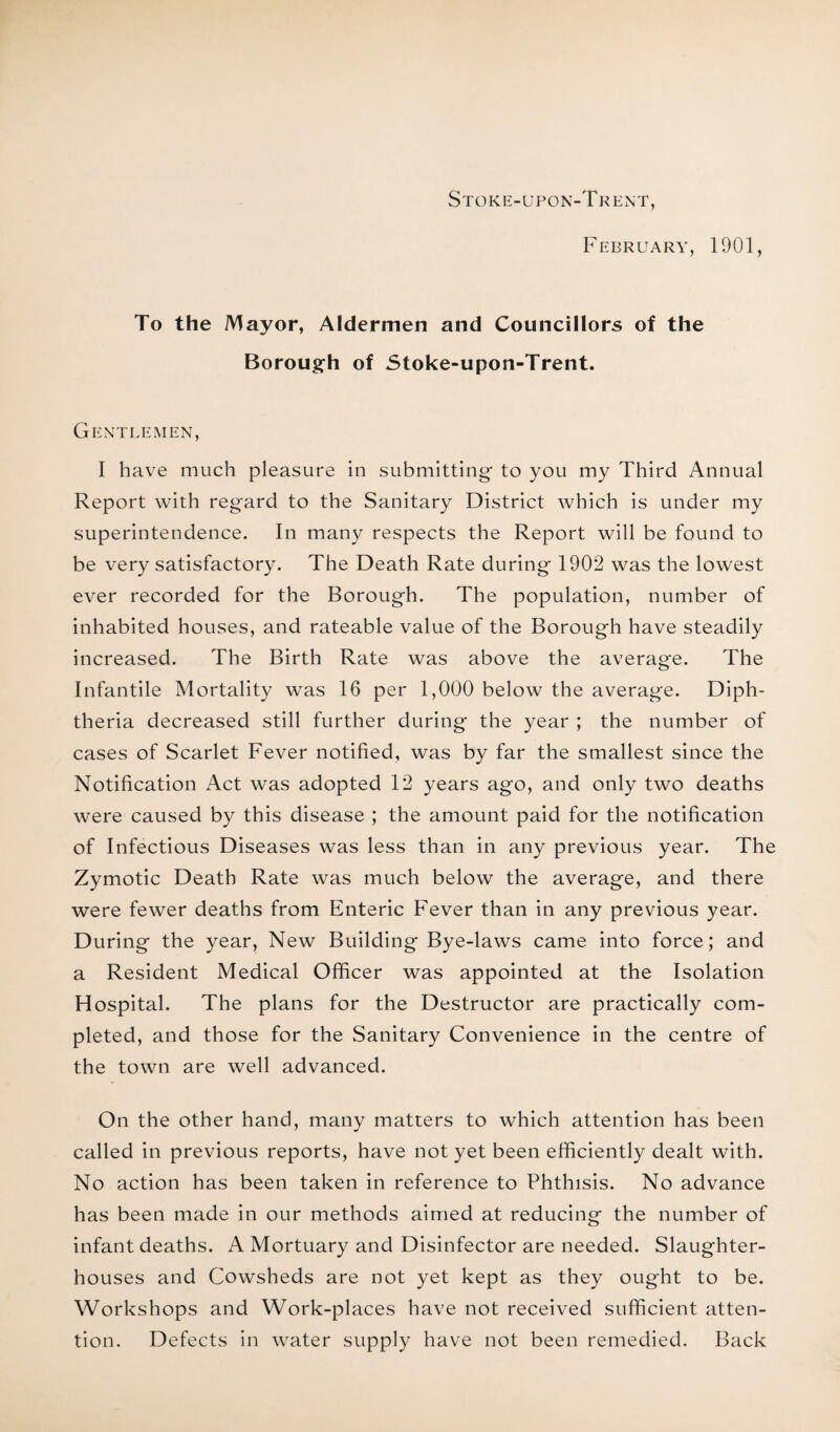 Stoke-upon-Trent, February, 1901, To the Mayor, Aldermen and Councillors of the Borough of Stoke-upon-Trent. Gentlemen, I have much pleasure in submitting to you my Third Annual Report with regard to the Sanitary District which is under my superintendence. In many respects the Report will be found to be very satisfactory. The Death Rate during 1902 was the lowest ever recorded for the Borough. The population, number of inhabited houses, and rateable value of the Borough have steadily increased. The Birth Rate was above the average. The Infantile Mortality was 16 per 1,000 below the average. Diph¬ theria decreased still further during the year ; the number of cases of Scarlet Fever notified, was by far the smallest since the Notification Act was adopted 12 years ago, and only two deaths were caused by this disease ; the amount paid for the notification of Infectious Diseases was less than in any previous year. The Zymotic Death Rate was much below the average, and there were fewer deaths from Enteric Fever than in any previous year. During the year, New Building Bye-laws came into force; and a Resident Medical Officer was appointed at the Isolation Hospital. The plans for the Destructor are practically com¬ pleted, and those for the Sanitary Convenience in the centre of the town are well advanced. On the other hand, many matters to which attention has been called in previous reports, have not yet been efficiently dealt with. No action has been taken in reference to Phthisis. No advance has been made in our methods aimed at reducing the number of infant deaths. A Mortuary and Disinfector are needed. Slaughter¬ houses and Cowsheds are not yet kept as they ought to be. Workshops and Work-places have not received sufficient atten¬ tion. Defects in water supply have not been remedied. Back