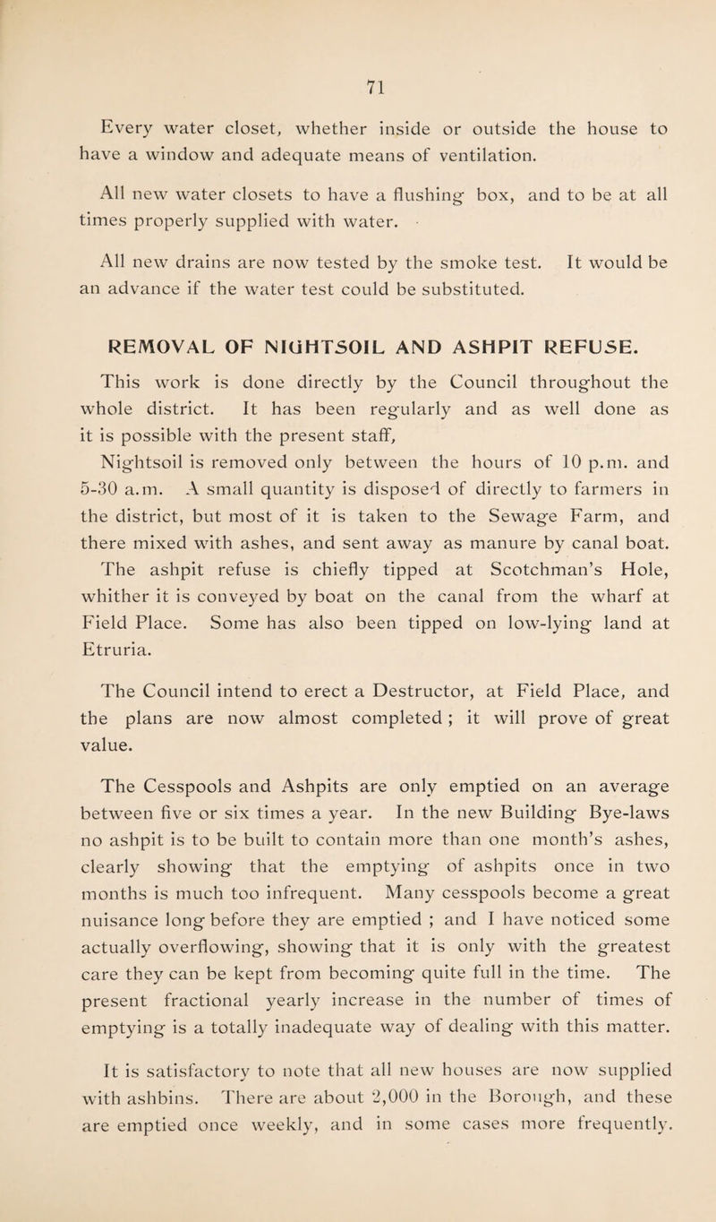 Every water closet, whether inside or outside the house to have a window and adequate means of ventilation. All new water closets to have a flushing box, and to be at all times properly supplied with water. All new drains are now tested by the smoke test. It would be an advance if the water test could be substituted. REMOVAL OF NIUHTSOIL AND ASHPIT REFUSE. This work is done directly by the Council throughout the whole district. It has been reg'ularly and as well done as it is possible with the present staff, Nightsoil is removed only between the hours of 10 p.m. and 5-30 a.m. A small quantity is disposed of directly to farmers in the district, but most of it is taken to the Sewage Farm, and there mixed with ashes, and sent away as manure by canal boat. The ashpit refuse is chiefly tipped at Scotchman’s Hole, whither it is conveyed by boat on the canal from the wharf at Field Place. Some has also been tipped on low-lying land at Etruria. The Council intend to erect a Destructor, at Field Place, and the plans are now almost completed; it will prove of great value. The Cesspools and Ashpits are only emptied on an average between five or six times a year. In the new Building Bye-laws no ashpit is to be built to contain more than one month’s ashes, clearly showing that the emptying of ashpits once in two months is much too infrequent. Many cesspools become a great nuisance long before they are emptied ; and I have noticed some actually overflowing, showing that it is only with the greatest care they can be kept from becoming quite full in the time. The present fractional yearly increase in the number of times of emptying is a totally inadequate way of dealing with this matter. It is satisfactory to note that all new houses are now supplied with ashbins. There are about 2,000 in the Borough, and these are emptied once weekly, and in some cases more frequently.