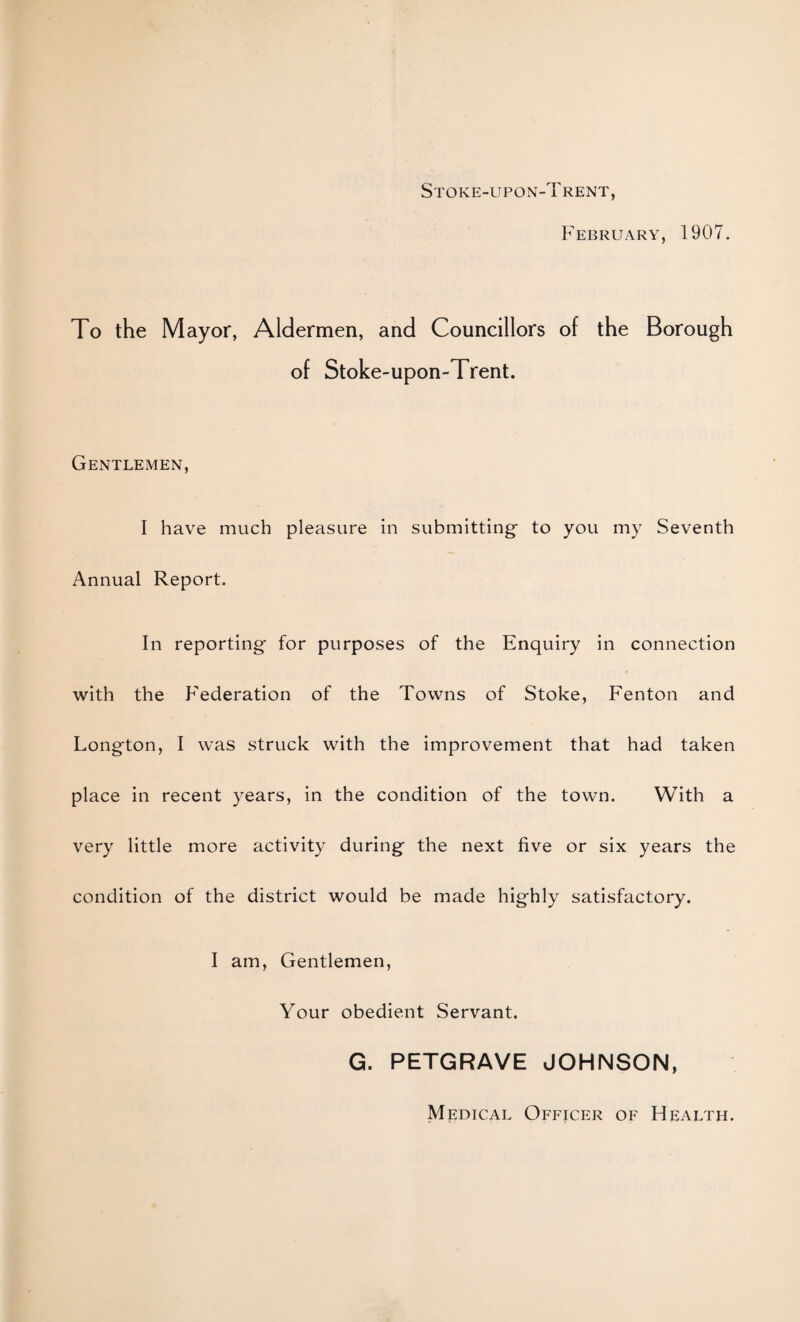 Stoke-upon-Trent, February, 1907. To the Mayor, Aldermen, and Councillors of the Borough of Stoke-upon-Trent. Gentlemen, I have much pleasure in submitting to you my Seventh Annual Report. In reporting for purposes of the Enquiry in connection with the Federation of the Towns of Stoke, Fenton and Longton, I was struck with the improvement that had taken place in recent years, in the condition of the town. With a very little more activity during the next five or six years the condition of the district would be made highly satisfactory. I am. Gentlemen, Your obedient Servant. G. PETGRAVE JOHNSON, Medical Officer of Health.