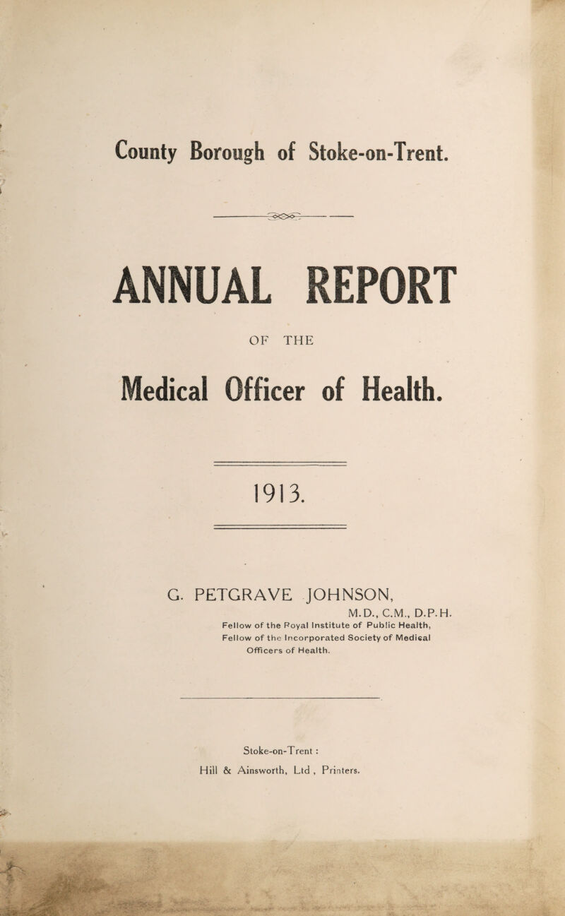 -- ANNUAL REPORT OF THE Medical Officer of Health. 1913. G. PETGRAVE JOHNSON, M.D., CM., D.P.H. Fellow of the Royal Institute of Public Health, Fellow of the Incorporated Society of Medical Officers of Health. Stoke-on-Trent : Hill & Ainsworth, Ltd , Printers.