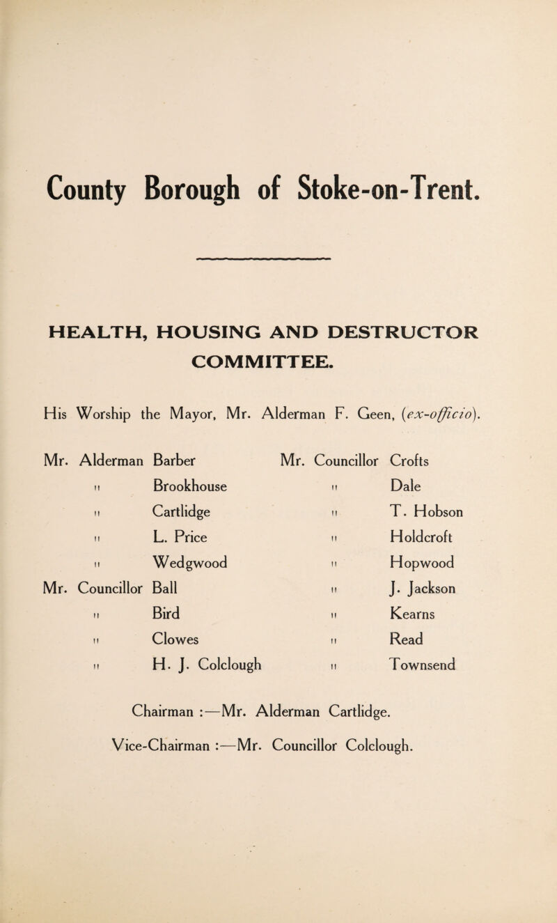 HEALTH, HOUSING AND DESTRUCTOR COMMITTEE. His Worship the Mayor, Mr. Alderman F. Geen, (ex-officio). Mr. Alderman Barber Mr. Councillor Crofts ii Brookhouse it Dale ii Cartlidge ii T. Hobson it L. Price ii Hold croft ii Wedgwood ii Hop wood Mr. Councillor Ball ii J. Jackson ii Bird it Kearns ii Clowes it Read ii H. J. Colclough ii Townsend Chairman :—Mr. Alderman Cartlidge. Vice-Chairman :—Mr. Councillor Colclough.