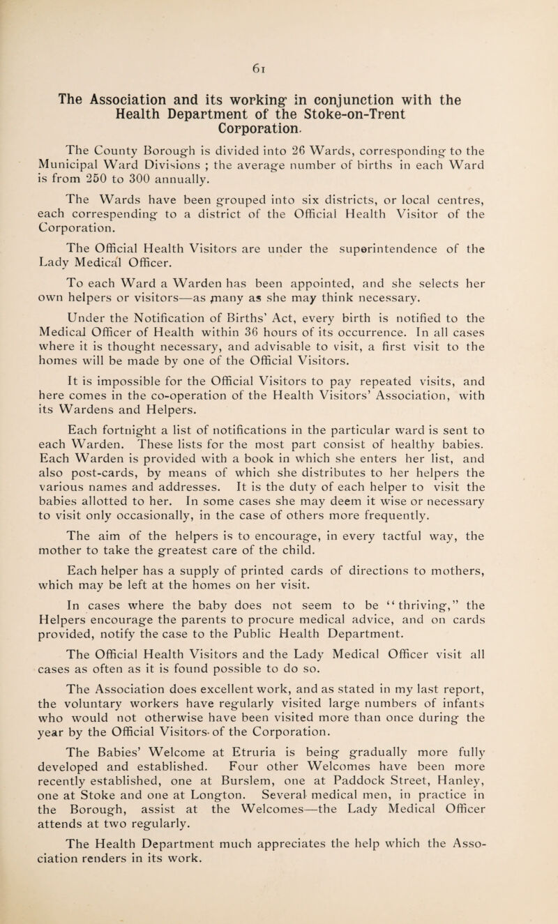 The Association and its working5 in conjunction with the Health Department of the Stoke-on-Trent Corporation. The County Borough is divided into 26 Wards, corresponding to the Municipal Ward Divisions ; the average number of births in each Ward is from 250 to 300 annually. The Wards have been grouped into six districts, or local centres, each correspending to a district of the Official Health Visitor of the Corporation. The Official Health Visitors are under the superintendence of the Lady Medical Officer. To each Ward a Warden has been appointed, and she selects her own helpers or visitors—as pnany as she may think necessary. Under the Notification of Births’ Act, every birth is notified to the Medical Officer of Health within 36 hours of its occurrence. In all cases where it is thought necessary, and advisable to visit, a first visit to the homes will be made by one of the Official Visitors. It is impossible for the Official Visitors to pay repeated visits, and here comes in the co-operation of the Health Visitors’ Association, with its Wardens and Helpers. Each fortnight a list of notifications in the particular ward is sent to each Warden. These lists for the most part consist of healthy babies. Each Warden is provided with a book in which she enters her list, and also post-cards, by means of which she distributes to her helpers the various names and addresses. It is the duty of each helper to visit the babies allotted to her. In some cases she may deem it wise or necessary to visit only occasionally, in the case of others more frequently. The aim of the helpers is to encourage, in every tactful way, the mother to take the greatest care of the child. Each helper has a supply of printed cards of directions to mothers, which may be left at the homes on her visit. In cases where the baby does not seem to be “ thrivin g,” the Helpers encourage the parents to procure medical advice, and on cards provided, notify the case to the Public Health Department. The Official Health Visitors and the Lady Medical Officer visit all cases as often as it is found possible to do so. The Association does excellent work, and as stated in my last report, the voluntary workers have regularly visited large numbers of infants who would not otherwise have been visited more than once during the year by the Official Visitors-of the Corporation. The Babies’ Welcome at Etruria is being gradually more fully developed and established. Four other Welcomes have been more recently established, one at Burslem, one at Paddock Street, Hanley, one at Stoke and one at Longton. Several medical men, in practice in the Borough, assist at the Welcomes—the Lady Medical Officer attends at two regularly. The Health Department much appreciates the help which the Asso¬ ciation renders in its work.