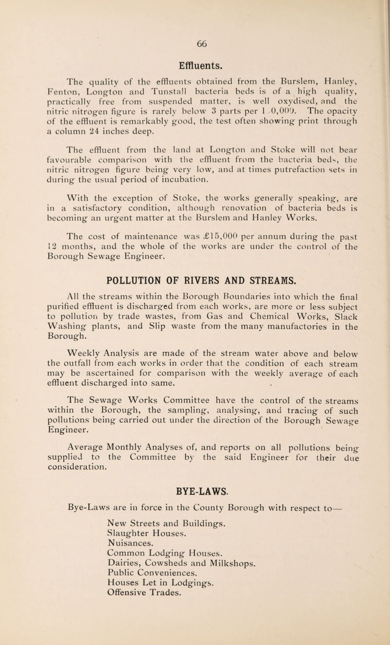Effluents. The quality of the effluents obtained from the Burslem, Hanley, Fenton, Long-ton and Tunstall bacteria beds is of a high quality, practically free from suspended matter, is well oxydised, and the nitric nitrogen figure is rarely below 3 parts per 1 0,000. The opacity of the effluent is remarkably good, the test often showing print through a column 24 inches deep. The effluent from the land at Longton and Stoke will not bear favourable comparison with the effluent from the bacteria beds, the nitric nitrogen figure being very low, and at times putrefaction sets in during the usual period of incubation. With the exception of Stoke, the works generally speaking, are in a satisfactory condition, although renovation of bacteria beds is becoming an urgent matter at the Burslem and Hanley Works. The cost of maintenance was <£15,000 per annum during the past 12 months, and the whole of the works are under the control of the Borough Sewage Engineer. POLLUTION OF RIVERS AND STREAMS. All the streams within the Borough Boundaries into which the final purified effluent is discharged from each works, are more or less subject to pollution by trade wastes, from Gas and Chemical Works, Slack Washing plants, and Slip waste from the many manufactories in the Borough. Weekly Analysis are made of the stream water above and below the outfall from each works in order that the condition of each stream may be ascertained for comparison with the weekly average of each effluent discharged into same. The Sewage Works Committee have the control of the streams within the Borough, the sampling, analysing, and tracing of such pollutions being carried out under the direction of the Borough Sewage Engineer. Average Monthly Analyses of, and reports on all pollutions being supplied to the Committee by the said Engineer for their due consideration. BYE-LAWS. Bye-Laws are in force in the County Borough with respect to— New Streets and Buildings. Slaughter Houses. Nuisances. Common Lodging Houses. Dairies, Cowsheds and Milkshops. Public Conveniences. Houses Let in Lodgings. Offensive Trades.