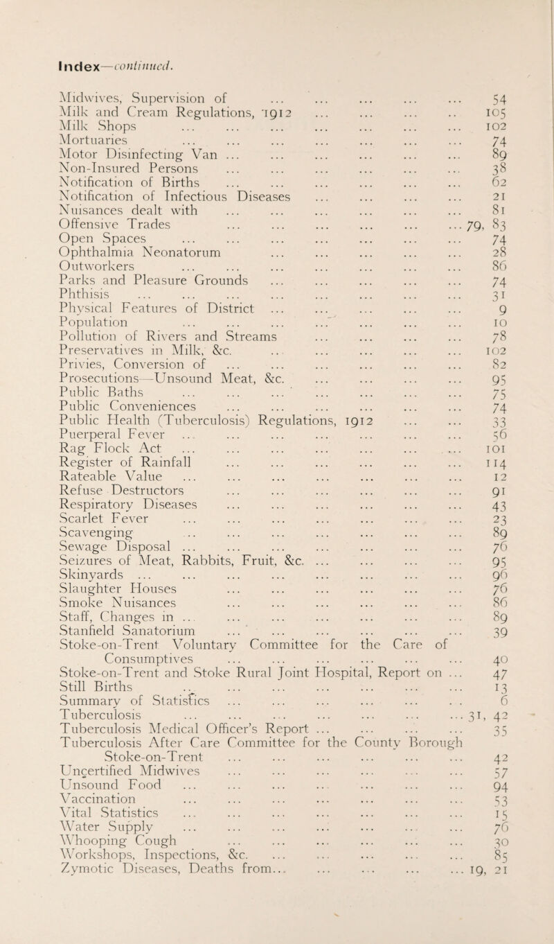 index—continued. Midwives, Supervision of ... ... ... ... ... 54 Milk and Cream Regulations, 1912 ... ... ... .. 105 Milk Shops ... ... ... ... ... ... ... 102 Mortuaries ... ... ... ... ... ... ... 74 Motor Disinfecting Van ... ... ... ... ... ... 89 Non-Insured Persons ... ... ... ... ... ... 38 Notification of Births ... ... ... ... ... ... 62 Notification of Infectious Diseases ... ... ... ... 21 Nuisances dealt with ... ... ... ... ... ... 81 Offensive Trades ... ... ... ... ... •••79. 83 Open Spaces ... ... ... ... ... ... ... 74 Ophthalmia Neonatorum ... ... ... ... ... 28 Outworkers ... ... ... ... ... ... ... 86 Parks and Pleasure Grounds ... ... ... ... ... 74 Phthisis ... ... ... ... ... ... ... ... 31 Physical Features of District ... ... ... ... ... 9 Population ... ... ... ...' ... ... ... 10 Pollution of Rivers and Streams ... ... ... ... 78 Preservatives in Milk, &c. .. ... ... ... ... 102 Privies, Conversion of ... ... ... ... ... ... 82 Prosecutions—-Unsound Meat, &c. ... ... ... ... 95 Public Baths ... ... ... ’ ... ... ... ... 75 Public Conveniences ... ... ... ... ... ... 74 Public Health (Tuberculosis) Regulations, 1912 ... ... 33 Puerperal Fever ... ... ... ... ... ... ... 56 Rag Flock Act ... ... ... ... ... ... ... 101 Register of Rainfall ... ... ... ... ... ... 114 Rateable Value ... ... ... ... ... ... ... 12 Refuse Destructors ... ... ... ... ... ... 91 Respiratory Diseases ... ... ... ... ... ... 43 Scarlet Fever ... ... ... ... ... ... ... 23 Scavenging .. ... ... ... ... ... ... 89 Sewage Disposal ... ... ... ... ... ... ... 76 Seizures of Meat, Rabbits, Fruit, &c. ... ... ... ... 95 Skinyards ... ... ... ... ... ... ... ... 96 Slaughter Houses ... ... ... ... ... ... 76 Smoke Nuisances ... ... ... ... ... ... 86 Staff, Changes in ... ... ... ... ... ... ... 89 Stanfield Sanatorium ...' ... ... ... ... ... 39 Stoke-on-Trent Voluntary Committee for the Care of Consumptives ... ... ... ... ... ... 40 Stoke-on-Trent and Stoke Rural Joint Hospital, Report on ... 47 Still Births .. ... ... ... ... ... ... 13 Summary of Statistics ... ... ... ... ... . . 6 Tuberculosis ... ... ... ... ... ... ... 31, 42 Tuberculosis Medical Officer’s Report ... ... ... ... 35 Tuberculosis After Care Committee for the County Borough Stoke-on-Trent ... ... ... ... ... ... 42 Uncertified Midwives ... ... ... ... ... ... 57 Unsound Food ... ... ... ... ... ... ... 94 Vaccination ... ... ... ... ... ... ... 53 Vital Statistics ... ... ... ... ... ... ... 15 Water Supply ... ... ... ... ... .. ... 76 Whooping Cough ... ... ... ... ... ... 30 Workshops, Inspections, &c. ... ... ... ... ... 85 Zymotic Diseases, Deaths from... ... ... ... ... 19, 21