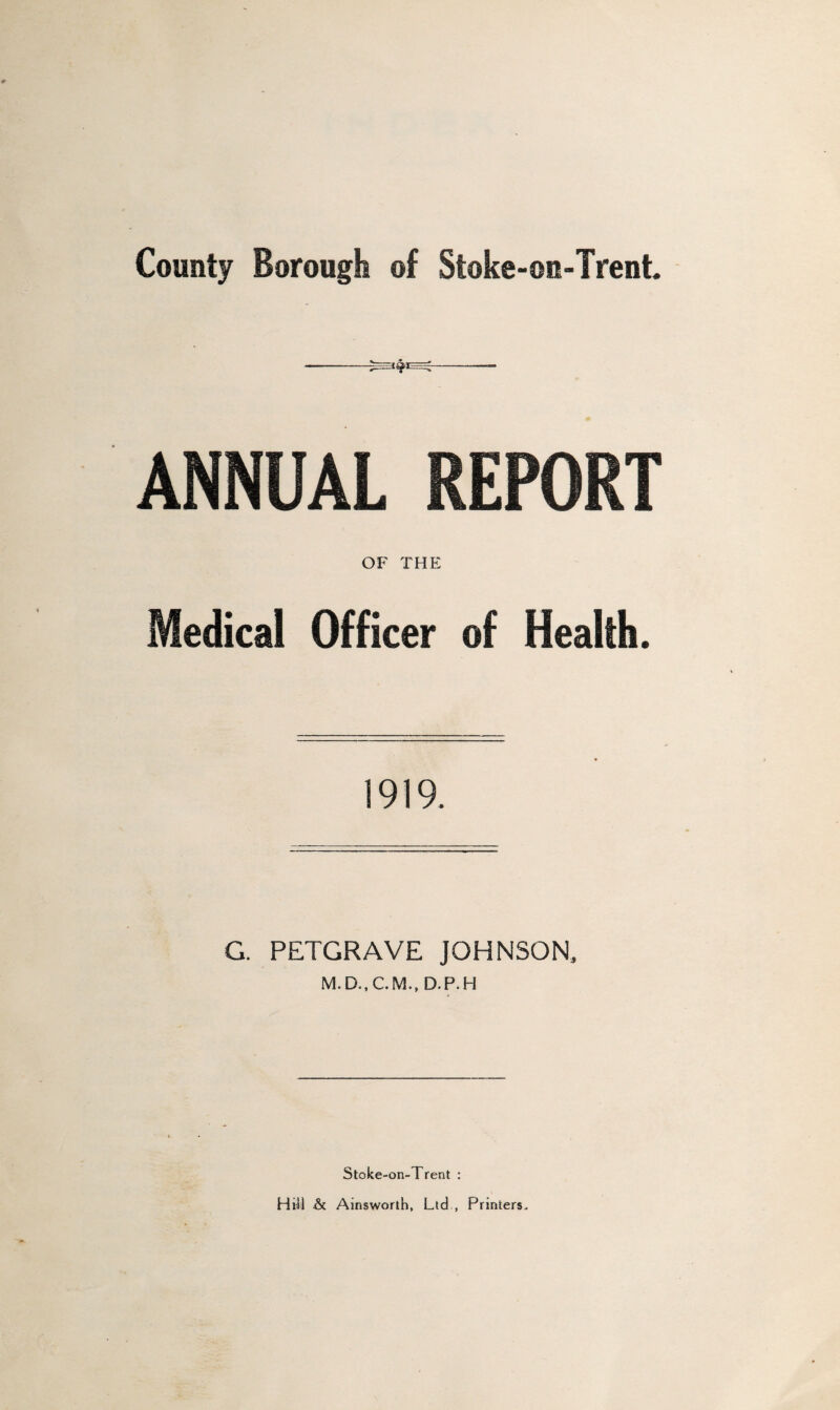 County Borough of Stoke-on-Trent. ANNUAL REPORT OF THE Medical Officer of Health. 1919. G. PETGRAVE JOHNSON, D.P.H Stoke-on-Trent : Hill & Ainsworth, Ltd , Printers.