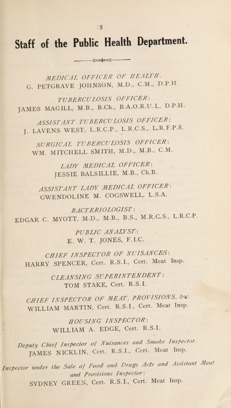 Staff of the Public Health Department. ---— MEDICAL OFFICER OF HEALTH. G. PETGRAVE JOHNSON, M.D., C.M., D.P.H. TUBERCULOSIS OFFICER-. JAMES MAG ILL, M.B., B.Ch., B.A.O.R.U.L, D.P.H. ASSISTANT TUBERCULOSIS OFFICER-. J. LAVENS. WEST, L.R.C.P., L.R.C.S., L,.R.F.P.S. SURGICAL TUBERCULOSIS OFFICER-. WM. MITCHELL SMITH, M.D., M.B., C.M. LADY MEDICAL OFFICER-. JESSIE BALSILLIE, M.B., Ch.B. ASSISTANT LADY MEDICAL OFFICER-. GWENDOLINE M. COGSWELL, L.S.A. BACTERIOLOGIST -. EDGAR C. MYOTT, M.D., M.B., B.S., M.R.G.S., L.R.C.P. PUBLIC ANALYST.-. E. W. T. JONES, F.I.C. CHIEF INSPECTOR OF NUISANCES-. HARRY SPENCER, Cert. R.S.I., Cert. Meat Insp. CLEANSING SUPERINTENDENT -. TOM STAKE, Cert. R.S.I. CHIEF INSPECTOR OF MEAT, PROVISIONS, &c. WILLIAM MARTIN, Cert. R.S.I., Cert. Meat Insp. HOUSING INSPECTOR-. WILLIAM A. EDGE, Cert. R.S.I. Deputy Chief Inspector of Nuisances and Smoke Inspector. JAMES NICKLIN, Cert. R.S.I., Cert. Meat Insp. Inspector under the Sale of Food and Drugs Acts and Assistant Mea und Provisions Inspector: SYDNEY GREEN, Cert. R.S.I., Cert. Meat Insp.