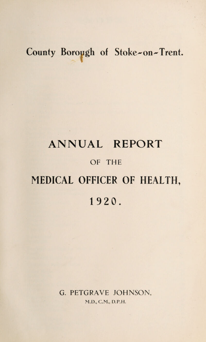County Borough of Stoke-on-Trent, ANNUAL REPORT OF THE MEDICAL OFFICER OF HEALTH, 1 920. G. PETGRAVE JOHNSON, M.D., C.M., D.P.H.