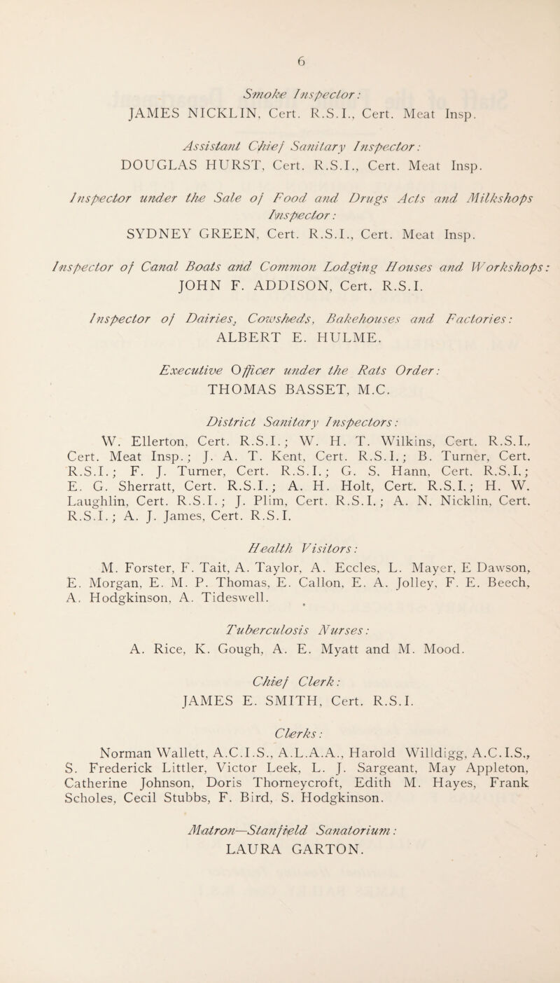 Smoke Inspector: JAMES NICKLIN, Cert. R.S.I., Cert. Meat Insp. Assistant Chief Sanitary Inspector: DOUGLAS HURST, Cert. R.S.I., Cert. Meat Insp. Inspector under the Sale of Food and Drugs Acts and Milks hops Inspector: SYDNEY GREEN, Cert. R.S.I., Cert. Meat Insp. Inspector of Canal Boats and Common Lodging Houses and, Workshops JOHN F. ADDISON, Cert. R.S.I. Inspector of Dairiest Cowsheds, Bakehouses and Factories: ALBERT E. HULME. Executive Officer under the Rats Order: THOMAS BASSET, M.C. District Sanitary Dispectors: W. Ellerton, Cert. R.S.I.; W. H. T. Wilkins, Cert,. R.S.I., Cert. Meat Insp.; J. A. T. Kent, Cert. R.S.I.; B. Turner, Cert. R.S.I.; F. J. Turner, Cert. R.S.I.; G. S, Hann, Cert, R.S.I,; E. G. Sherratt, Cert. R.S.I.; A. H. Holt, Cert, R.S.I.; H. W. Laughlin, Cert. R.S.I.; J. Plim, Cert. R.S.I.; A. N, Nicklin, Cert. R. S.I.; A. J. James, Cert. R.S.I. Health Visitors : M. Forster, F. Tait, A. Taylor, A. Eccles, L. Mayer, E Dawson, E. Morgan, E. M. P. Thomas, E. Gallon, E. A. Jolley, F. E. Beech. A. Hodgkinson, A. Tideswell. Tuberculosis Nurses: A. Rice, K. Gough, A. E. Myatt and M. Mood. Chief Clerk: JAMES E. SMITH, Cert. R.S.I. Clerks : Norman Wallett, A.C.I.S., A.L.A.xY., Harold Willdigg, A.C.I.S., S. Frederick Littler, Victor Leek, L. J. Sargeant, May Appleton, Catherine Johnson, Doris Thorneycroft, Edith M. Hayes, Frank Seholes, Cecil Stubbs, F. Bird, S. Hodgkinson. Matron—Stanfield Sanatorium: LAURA GARTON.