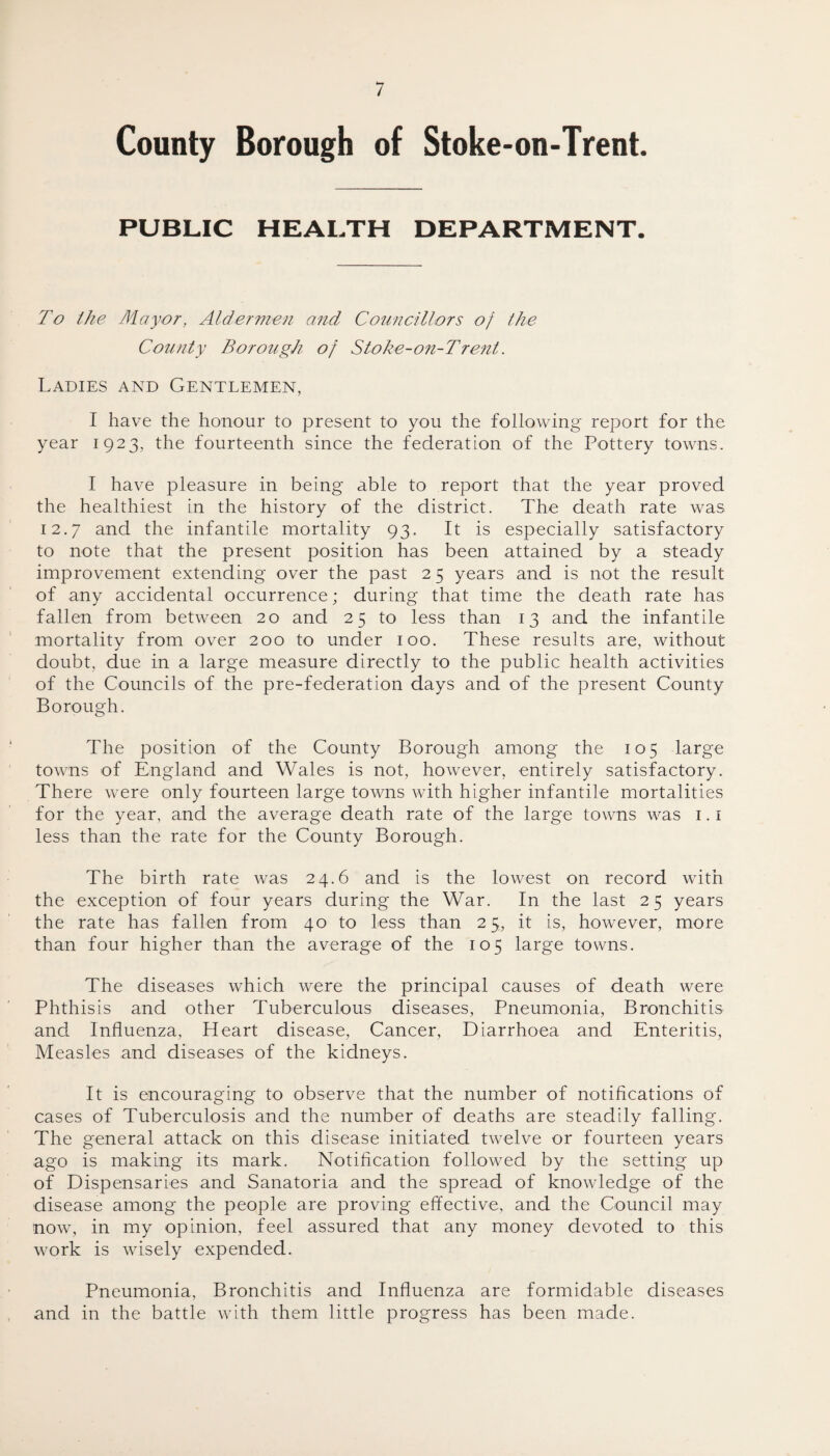 County Borough of Stoke-on-Trent. PUBLIC HEALTH DEPARTMENT. To the Mayor, Aldermen and Councillors of the County Borough of Stoke-on-Trent. Ladies and Gentlemen, I have the honour to present to you the following report for the year 1923, the fourteenth since the federation of the Pottery towns. I have pleasure in being able to report that the year proved the healthiest in the history of the district. The death rate was 12.7 and the infantile mortality 93. It is especially satisfactory to note that the present position has been attained by a steady improvement extending over the past 25 years and is not the result of any accidental occurrence; during that time the death rate has fallen from between 20 and 2 5 to less than 13 and the infantile mortality from over 200 to under 100. These results are, without doubt, due in a large measure directly to the public health activities of the Councils of the pre-federation days and of the present County Borough. The position of the County Borough among the 105 large towns of England and Wales is not, however, entirely satisfactory. There were only fourteen large towns with higher infantile mortalities for the year, and the average death rate of the large towns was 1.1 less than the rate for the County Borough. The birth rate was 24.6 and is the lowest on record with the exception of four years during the War. In the last 25 years the rate has fallen from 40 to less than 25, it is, however, more than four higher than the average of the 105 large towns. The diseases which were the principal causes of death were Phthisis and other Tuberculous diseases, Pneumonia, Bronchitis and Influenza, Heart disease, Cancer, Diarrhoea and Enteritis, Measles and diseases of the kidneys. It is encouraging to observe that the number of notifications of cases of Tuberculosis and the number of deaths are steadily falling. The general attack on this disease initiated twelve or fourteen years ago is making its mark. Notification followed by the setting up of Dispensaries and Sanatoria and the spread of knowledge of the disease among the people are proving effective, and the Council may now, in my opinion, feel assured that any money devoted to this work is wisely expended. Pneumonia, Bronchitis and Influenza are formidable diseases and in the battle with them little progress has been made.