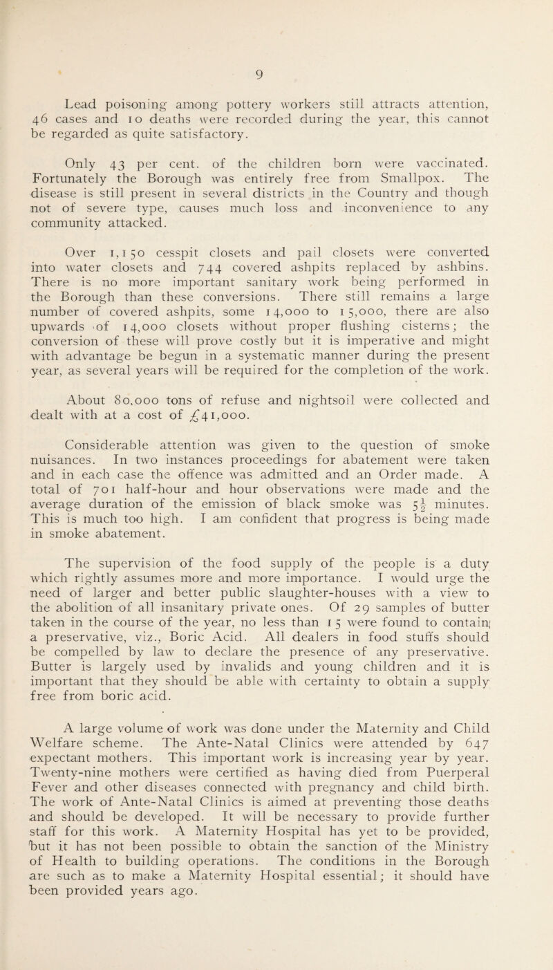 Lead poisoning among pottery workers still attracts attention, 46 cases and 10 deaths were recorded during the year, this cannot be regarded as quite satisfactory. Only 43 per cent, of the children born were vaccinated. Fortunately the Borough was entirely free from Smallpox. The disease is still present in several districts in the Country and though not of severe type, causes much loss and inconvenience to any community attacked. Over 1,150 cesspit closets and pail closets were converted into water closets and 744 covered ashpits replaced by ashbins. There is no more important sanitary work being performed in the Borough than these conversions. There still remains a large number of covered ashpits, some 14,000 to 15,000, there are also upwards .of 14,000 closets without proper flushing cisterns; the conversion of these will prove costly but it is imperative and might with advantage be begun in a systematic manner during the present year, as several years will be required for the completion of the work. About 80,000 tons of refuse and nightsoil were collected and dealt with at a cost of £41,000. Considerable attention was given to the question of smoke nuisances. In two instances proceedings for abatement were taken and in each case the offence was admitted and an Order made. A total of 701 half-hour and hour observations were made and the average duration of the emission of black smoke was 5J minutes. This is much too high. I am confident that progress is being made in smoke abatement. The supervision of the food supply of the people is a duty which rightly assumes more and more importance. I would urge the need of larger and better public slaughter-houses with a view to the abolition of all insanitary private ones. Of 29 samples of butter taken in the course of the year, no less than 1 5 were found to contain; a preservative, viz., Boric Acid. All dealers in food stuffs should be compelled by law to declare the presence of any preservative. Butter is largely used by invalids and young children and it is important that they should be able with certainty to obtain a supply free from boric acid. A large volume of work was done under the Maternity and Child Welfare scheme. The Ante-Natal Clinics were attended by 647 expectant mothers. This important work is increasing year by year. Twenty-nine mothers were certified as having died from Puerperal Fever and other diseases connected with pregnancy and child birth. The work of Ante-Natal Clinics is aimed at preventing those deaths and should be developed. It will be necessary to provide further staff for this work. A Maternity Hospital has yet to be provided, but it has not been possible to obtain the sanction of the Ministry of Health to building operations. The conditions in the Borough are such as to make a Maternity Hospital essential; it should have been provided years ago.