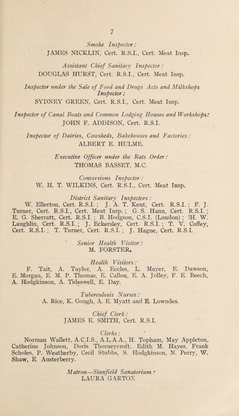 Smoke Inspector: JAMES NICKEIN, Cert. R.S.I., Cert. Meat Insp. Assistant Chief Sanitary Inspector: DOUGEAS HURST, Cert. R.S.I., Cert. Meat Insp. Inspector under the Sale of Food and Drugs Acts and Milks hops Inspector: SYDNEY GREEN, Cert. R.S.I., Cert. Meat Insp. Inspector of Canal Boats and Common Lodging Houses and Workshops: JOHN F. ADDISON, Cert. R.S.I. Inspector of Dairies, Cowsheds, Bakehouses and Factories : AEBERT E. HUEME. Executive Officer under the Rats Order: THOMAS BASSET, M.C. Conversions Inspector: W. H. T. WIEKINS, Cert. R.S.I., Cert. Meat Insp. District Sanitary Inspectors: W. EUerton, Cert. R.S.I. ; J. A. T. Kent, Cert. R.S.I. ; F. J. Turner, Cert. R.S.I., Cert. Meat Insp. ; G. S. Hann, Cert. R.S.I. ; E. G. Sherratt, Cert. R.S.I. ; B. Hodgson, C.S.I. (Eondon) ; [H. W. Eaughlin, Cert. R.S.I. ; J. Eckersley, Cert. R.S.I. ; T. V. Coffey, Cert. R.S.I. ; T. Turner, Cert. R.S.I. ; J. Hague, Cert. R.S.I. Senior Health Visitor: M. FORSTER, Health Visitors: F. Tait, A. Taylor, A. Eccles, E. Mayer, E. Dawson, E. Morgan, E. M. P. Thomas, E. Callon, E. A. Jolley, F. E. Beech, A. Hodgkinson, A. Tideswell, E. Day. Tuberculosis Nurses: A. Rice, K. Gough, A. E. Myatt and E. Eowndes. Chief Clerk: JAMES E. SMITH, Cert. R.S.I. Clerks: Norman Wallett, A.C.I.S., A.E.A.A., H. Topham, May Appleton, Catherine Johnson, Doris Thorneycroft, Edith M. Hayes, Frank Scholes, P. Weatherby, Cecil Stubbs, S. Hodgkinson, N. Perry, W. Shaw, E Austerberry. Matron—Stanfield Sanatorium • EAURA GARTOX