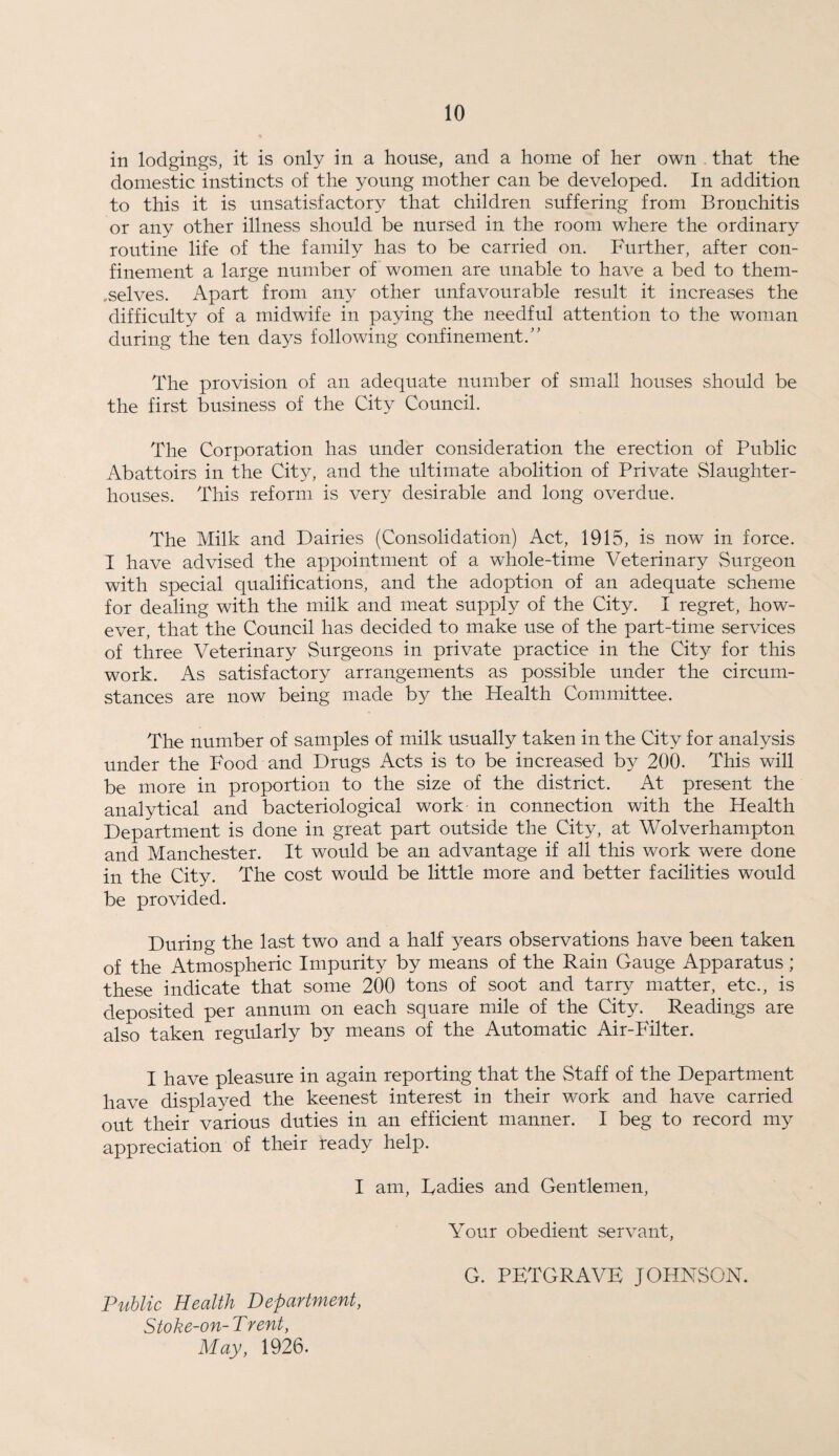 in lodgings, it is only in a house, and a home of her own that the domestic instincts of the young mother can be developed. In addition to this it is unsatisfactory that children suffering from Bronchitis or any other illness should be nursed in the room where the ordinary routine life of the family has to be carried on. Further, after con¬ finement a large number of women are unable to have a bed to them- .selves. Apart from any other unfavourable result it increases the difficulty of a midwife in paying the needful attention to the woman during the ten days following confinement.” The provision of an adequate number of small houses should be the first business of the City Council. The Corporation has under consideration the erection of Public Abattoirs in the City, and the ultimate abolition of Private Slaughter¬ houses. This reform is very desirable and long overdue. The Milk and Dairies (Consolidation) Act, 1915, is now in force. I have advised the appointment of a whole-time Veterinary Surgeon with special qualifications, and the adoption of an adequate scheme for dealing with the milk and meat supply of the City. I regret, how¬ ever, that the Council has decided to make use of the part-time services of three Veterinary Surgeons in private practice in the City^ for this work. As satisfactory arrangements as possible under the circum¬ stances are now being made by the Health Committee. The number of samples of milk usually taken in the City for analysis under the Food and Drugs Acts is to be increased by 200. This will be more in proportion to the size of the district. At present the analytical and bacteriological work in connection with the Health Department is done in great part outside the City, at Wolverhampton and Manchester. It would be an advantage if all this work were done in the City. The cost would be little more and better facilities would be provided. During the last two and a half years observations have been taken of the Atmospheric Impurity by means of the Rain Gauge Apparatus; these indicate that some 200 tons of soot and tarry matter, etc., is deposited per annum on each square mile of the City. Readings are also taken regularly by means of the Automatic Air-Filter. I have pleasure in again reporting that the Staff of the Department have displayed the keenest interest in their work and have carried out their various duties in an efficient manner. I beg to record my appreciation of their ready help. I am, Radies and Gentlemen, Your obedient servant, G. PETGRAVE JOHNSON. Public Health Department, Stoke-on- T rent, May, 1926.