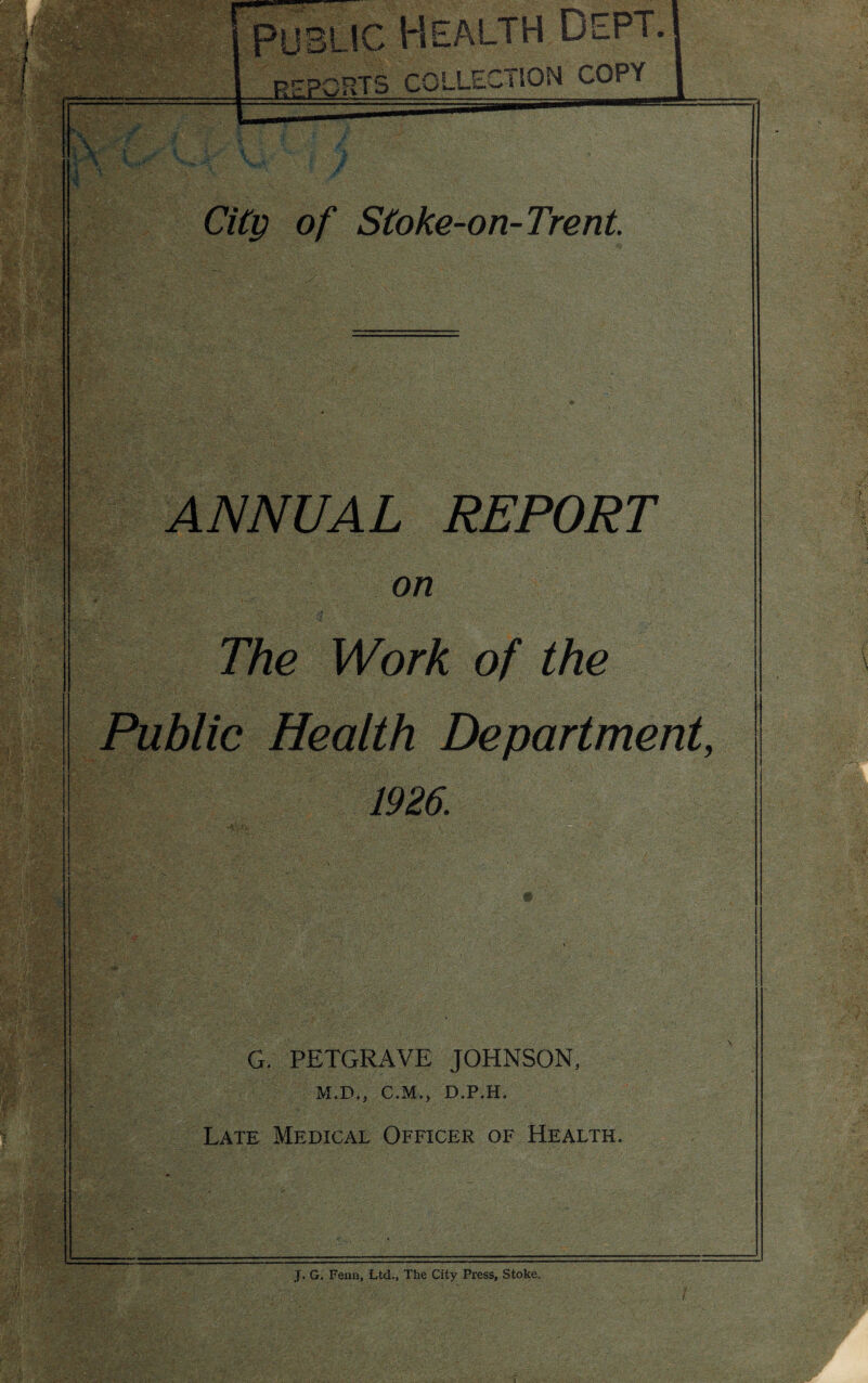 a City of Stoke-on-Trent ANNUAL REPORT on The Work of the Public Health Department, 1926. W m t ^ p ■ . 1 r. r G. PETGRAVE JOHNSON, M.D., C.M., D.P.H. Late Medical Officer of Health. . J. G. Fenn, Ltd., The City Press, Stoke.