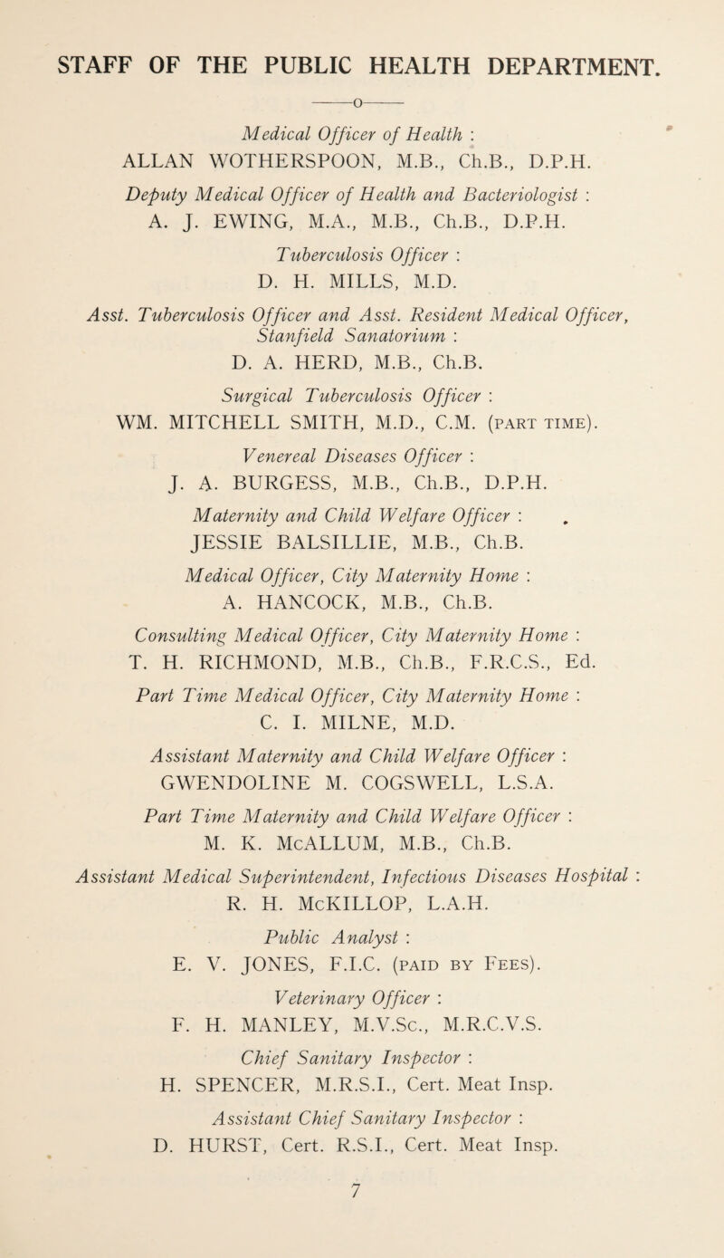 STAFF OF THE PUBLIC HEALTH DEPARTMENT. -O- Medical Officer of Health : ALLAN WOTHERSPOON, M.B., Ch.B., D.P.H. Deputy Medical Officer of Health and Bacteriologist : A. J. EWING, M.A., M.B., Ch.B., D.P.H. Tuberculosis Officer : D. H. MILLS, M.D. MssC Tuberculosis Officer and Asst. Resident Medical Officer, Stanfield Sanatorium : D. A. HERD, M.B., Ch.B. Surgical Tuberculosis Officer : WM. MITCHELL SMITH, M.D., C.M. (part time). Venereal Diseases Officer : J. A. BURGESS, M.B., Ch.B., D.P.H. Maternity and Child Welfare Officer : JESSIE BALSILLIE, M.B., Ch.B. Medical Officer, City Maternity Home : A. HANCOCK, M.B., Ch.B. Consulting Medical Officer, City Maternity Home : T. H. RICHMOND, M.B., Ch.B., F.R.C.S., Ed. Part Time Medical Officer, City Maternity Home : C. I. MILNE, M.D. Assistant Maternity and Child Welfare Officer : GWENDOLINE M. COGSWELL, L.S.A. Part Time Maternity and Child Welfare Officer : M. K. McALLUM, M.B., Ch.B. Assistant Medical Superintendent, Infectious Diseases Hospital : R. H. McKILLOP, L.A.H. Public Analyst : E. V. JONES, F.I.C. (paid by Fees). Veterinary Officer : F. H. MANLEY, M.V.Sc., M.R.C.V.S. Chief Sanitary Inspector : H. SPENCER, M.R.S.I., Cert. Meat Insp. Assistant Chief Sanitary Inspector : D. HURST, Cert. R.S.I., Cert. Meat Insp.