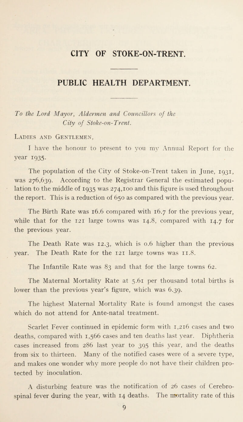 CITY OF STOKE-ON-TRENT. PUBLIC HEALTH DEPARTMENT. To the Lord Mayor, Aldermen and Councillors of the City of Stoke-on-Trent. Ladies and Gentlemen, I have the honour to present to you my Annual Report for the year 1935. The population of the City of Stoke-on-Trent taken in June, 1931, was 276,639. According to the Registrar General the estimated popu¬ lation to the middle of 1935 was 274,100 and this figure is used throughout the report. This is a reduction of 650 as compared with the previous year. The Birth Rate was 16.6 compared with 16.7 for the previous year, while that for the 121 large towns was 14.8, compared with 14.7 for the previous year. The Death Rate was 12.3, which is 0.6 higher than the previous year. The Death Rate for the 121 large towns was 11.8. The Infantile Rate was 83 and that for the large towns 62. The Maternal Mortality Rate at 5.61 per thousand total births is lower than the previous year’s figure, which was 6.39. The highest Maternal Mortality Rate is found amongst the cases which do not attend for Ante-natal treatment. Scarlet Fever continued in epidemic form with 1,216 cases and two deaths, compared with 1,566 cases and ten deaths last year. Diphtheria cases increased from 286 last year to 395 this year, and the deaths from six to thirteen. Many of the notified cases were of a severe type, and makes one wonder why more people do not have their children pro¬ tected by inoculation. A disturbing feature was the notification of 26 cases of Cerebro¬ spinal fever during the year, with 14 deaths. The mortality rate of this