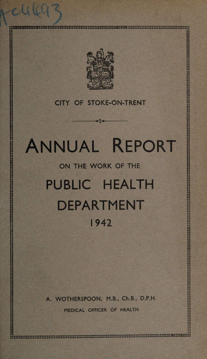 m ■ ^ ■ its 41 ■&«■§• MB MM M M M » M M MM M M M MM M M A M M MM ■ ftwii 5o*»io ?+• ft «3« «•■•»•»••»««»•« ft* :t 99 • I ■ ft I? m ||t*|IAi * a mm m mm mmmmmmmm iu mmmmm mm m « «wi aI #11 m b*«i*m sas it* a»• s«« rnmmmmmmmmmmmmmamm • ft ■■ H • ft n ii i !! B S* 33 P 33 33 1ft !3 6ft • ft «B «l „ ■ ■ ji < f f i ft <• CITY OF STOKE-ON-TRENT -O- Annual Report ON THE WORK OF THE PUBLIC HEALTH DEPARTMENT 1942 A. WOTHERSPOON, M.B., Ch.B., D.P.H. MEDICAL OFFICER OF HEALTH