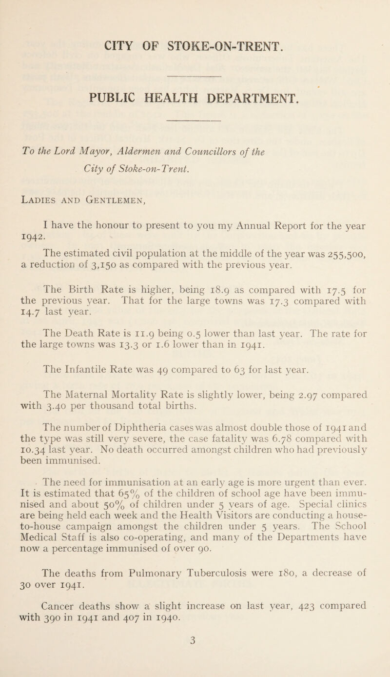 PUBLIC HEALTH DEPARTMENT. To the Lord Mayor, Aldermen and Councillors of the City of Stoke-on-Trent. Ladies and Gentlemen, I have the honour to present to you my Annual Report for the year 1942. The estimated civil population at the middle of the year was 255,500, a reduction of 3,150 as compared with the previous year. The Birth Rate is higher, being 18.9 as compared with 17.5 for the previous year. That for the large towns was 17.3 compared with 14.7 last year. The Death Rate is 11.9 being 0.5 lower than last year. The rate for the large towns was 13.3 or 1.6 lower than in 1941. The Infantile Rate was 49 compared to 63 for last year. The Maternal Mortality Rate is slightly lower, being 2.97 compared with 3.40 per thousand total births. The number of Diphtheria cases was almost double those of 1941 and the type was still very severe, the case fatality was 6.78 compared with 10.34 last year- No death occurred amongst children who had previously been immunised. The need for immunisation at an early age is more urgent than ever. It is estimated that 65% of the children of school age have been immu¬ nised and about 50% of children under 5 years of age. Special clinics are being held each week and the Health Visitors are conducting a house- to-house campaign amongst the children under 5 years. The School Medical Staff is also co-operating, and many of the Departments have now a percentage immunised of over 90. The deaths from Pulmonary Tuberculosis were 180, a decrease of 30 over 1941. Cancer deaths show a slight increase on last year, 423 compared with 390 in 1941 and 407 in 1940.