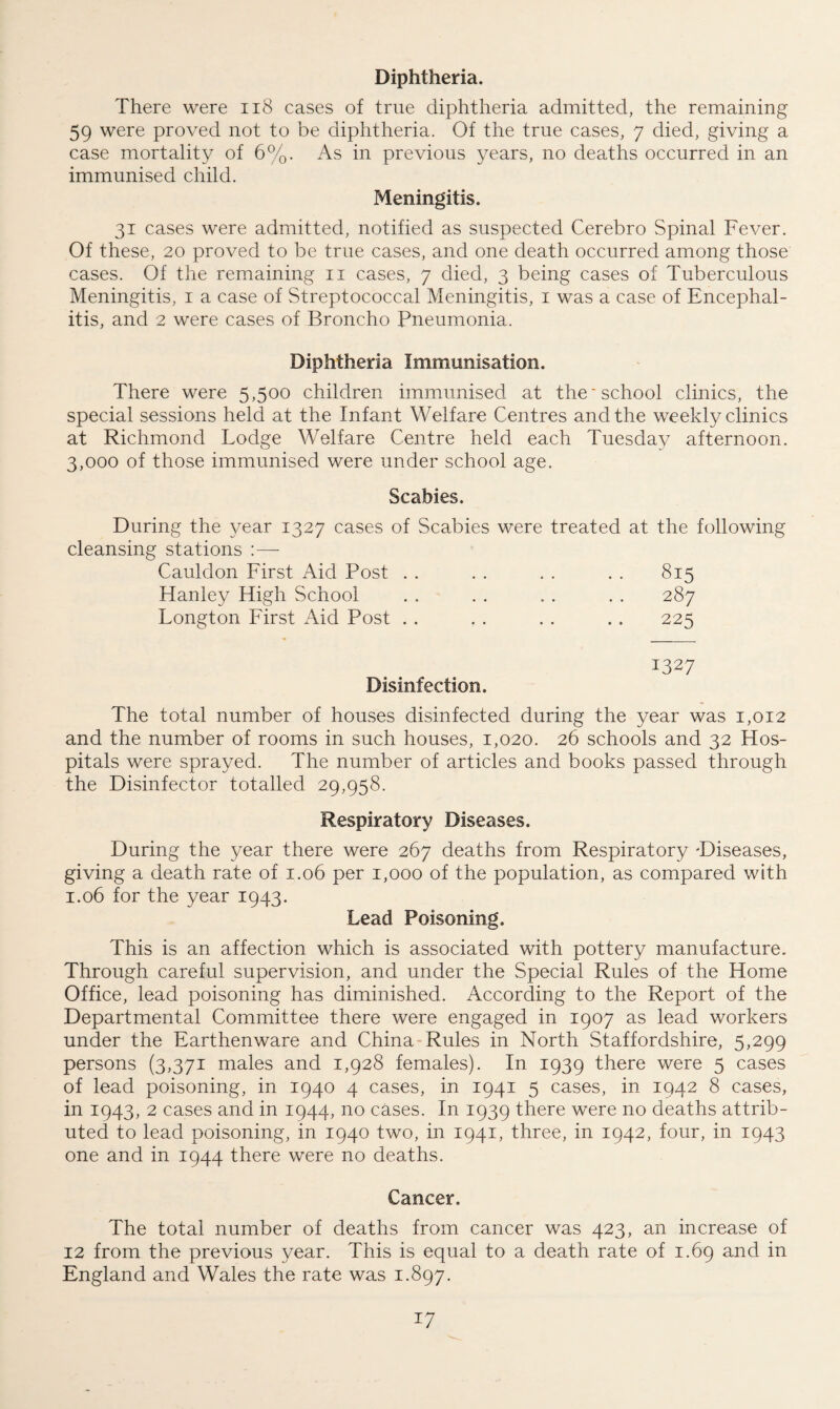 Diphtheria. There were 118 cases of true diphtheria admitted, the remaining 59 were proved not to be diphtheria. Of the true cases, 7 died, giving a case mortality of 6%. As in previous years, no deaths occurred in an immunised child. Meningitis. 31 cases were admitted, notified as suspected Cerebro Spinal Fever. Of these, 20 proved to be true cases, and one death occurred among those cases. Of the remaining 11 cases, 7 died, 3 being cases of Tuberculous Meningitis, 1 a case of Streptococcal Meningitis, 1 was a case of Encephal¬ itis, and 2 were cases of Broncho Pneumonia. Diphtheria Immunisation. There were 5,500 children immunised at the'school clinics, the special sessions held at the Infant Welfare Centres and the weekly clinics at Richmond Lodge Welfare Centre held each Tuesday afternoon. 3,000 of those immunised were under school age. Scabies. During the year 1327 cases of Scabies were treated at the following cleansing stations :—- Cauldon First Aid Post . . . . . . . . 815 Hanley High School . . . . . . . . 287 Longton First Aid Post . . . . . . . . 225 Disinfection. 1327 The total number of houses disinfected during the year was 1,012 and the number of rooms in such houses, 1,020. 26 schools and 32 Hos¬ pitals were sprayed. The number of articles and books passed through the Disinfector totalled 29,958. Respiratory Diseases. During the year there were 267 deaths from Respiratory -Diseases, giving a death rate of 1.06 per 1,000 of the population, as compared with 1.06 for the year 1943. Lead Poisoning. This is an affection which is associated with pottery manufacture. Through careful supervision, and under the Special Rules of the Home Office, lead poisoning has diminished. According to the Report of the Departmental Committee there were engaged in 1907 as lead workers under the Earthenware and China Rules in North Staffordshire, 5,299 persons (3,371 males and 1,928 females). In 1939 there were 5 cases of lead poisoning, in 1940 4 cases, in 1941 5 cases, in 1942 8 cases, in 1943, 2 cases and in 1944, no cases. In 1939 there were no deaths attrib¬ uted to lead poisoning, in 1940 two, in 1941, three, in 1942, four, in 1943 one and in 1944 there were no deaths. Cancer. The total number of deaths from cancer was 423, an increase of 12 from the previous year. This is equal to a death rate of 1.69 and in England and Wales the rate was 1.897.