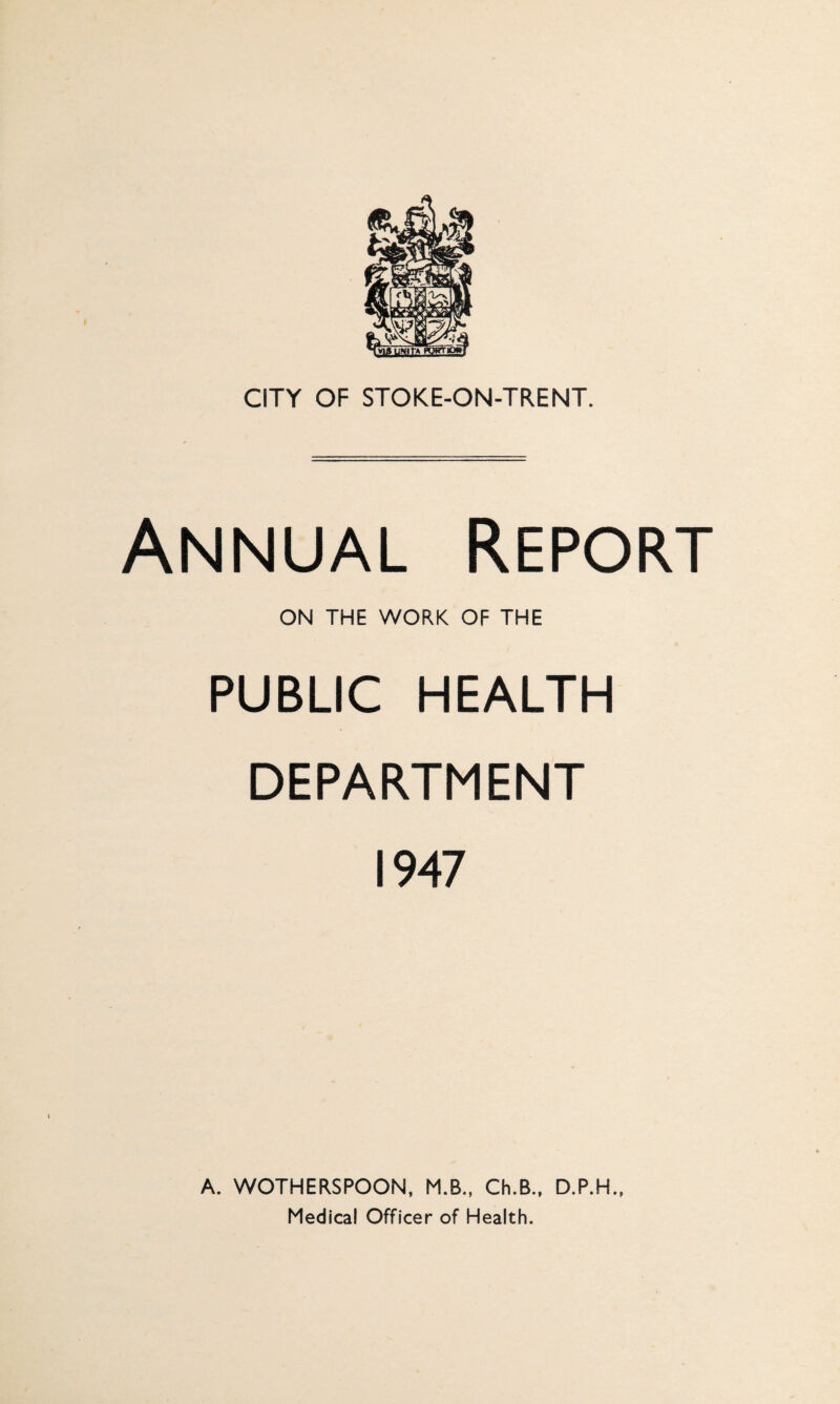CITY OF STOKE-ON-TRENT. Annual Report ON THE WORK OF THE PUBLIC HEALTH DEPARTMENT 1947 A. WOTHERSPOON, M.B., Ch.B., D.P.H., Medical Officer of Health.
