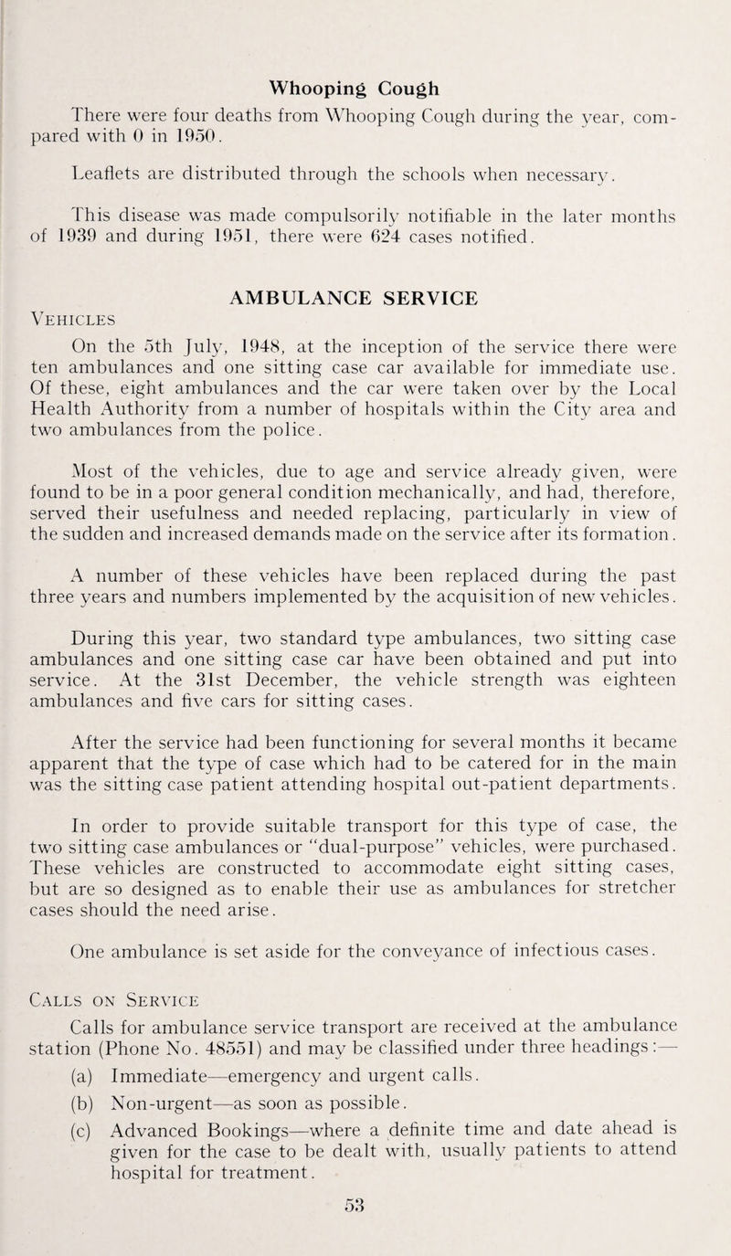 Whooping Cough There were four deaths from Whooping Cough during the year, com¬ pared with 0 in 1950. Leaflets are distributed through the schools when necessary. This disease was made compulsorily notifiable in the later months of 1939 and during 1951, there were 624 cases notified. AMBULANCE SERVICE Vehicles On the 5th July, 1948, at the inception of the service there were ten ambulances and one sitting case car available for immediate use. Of these, eight ambulances and the car were taken over by the Local Health Authority from a number of hospitals within the City area and two ambulances from the police. Most of the vehicles, due to age and service already given, were found to be in a poor general condition mechanically, and had, therefore, served their usefulness and needed replacing, particularly in view of the sudden and increased demands made on the service after its formation. A number of these vehicles have been replaced during the past three years and numbers implemented by the acquisition of new vehicles. During this year, two standard type ambulances, two sitting case ambulances and one sitting case car have been obtained and put into service. At the 31st December, the vehicle strength was eighteen ambulances and five cars for sitting cases. After the service had been functioning for several months it became apparent that the type of case which had to be catered for in the main was the sitting case patient attending hospital out-patient departments. In order to provide suitable transport for this type of case, the two sitting case ambulances or “dual-purpose” vehicles, were purchased. These vehicles are constructed to accommodate eight sitting cases, but are so designed as to enable their use as ambulances for stretcher cases should the need arise. One ambulance is set aside for the conveyance of infectious cases. Calls on Service Calls for ambulance service transport are received at the ambulance station (Phone No. 48551) and may be classified under three headings :— (a) Immediate—emergency and urgent calls. (b) Non-urgent—as soon as possible. (c) Advanced Bookings—where a definite time and date ahead is given for the case to be dealt with, usually patients to attend hospital for treatment.