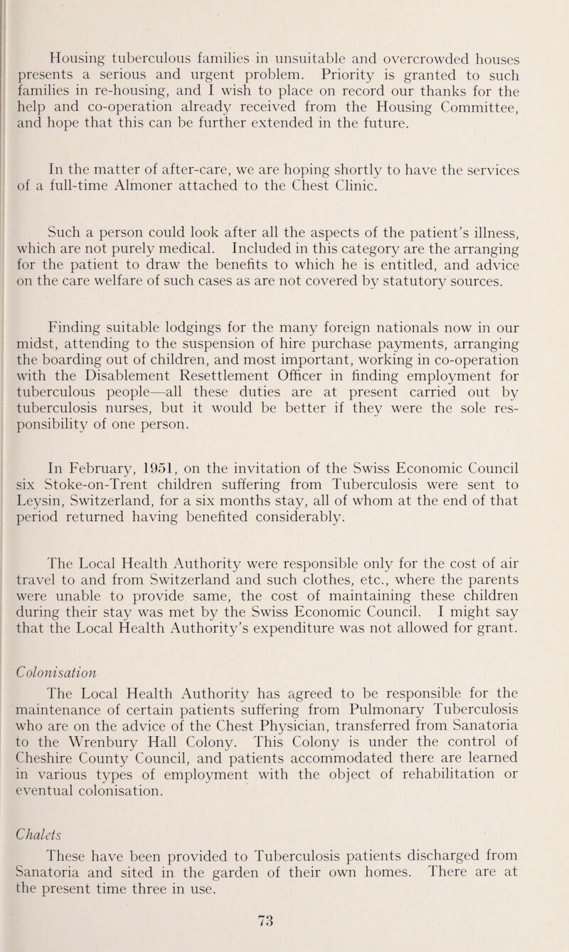 Housing tuberculous families in unsuitable and overcrowded houses presents a serious and urgent problem. Priority is granted to such families in re-housing, and I wish to place on record our thanks for the help and co-operation already received from the Housing Committee, and hope that this can be further extended in the future. In the matter of after-care, we are hoping shortly to have the services of a full-time Almoner attached to the Chest Clinic. Such a person could look after all the aspects of the patient’s illness, which are not purely medical. Included in this category are the arranging for the patient to draw the benefits to which he is entitled, and advice on the care welfare of such cases as are not covered by statutory sources. Finding suitable lodgings for the many foreign nationals now in our midst, attending to the suspension of hire purchase payments, arranging the boarding out of children, and most important, working in co-operation with the Disablement Resettlement Officer in finding employment for tuberculous people—all these duties are at present carried out by tuberculosis nurses, but it would be better if they were the sole res¬ ponsibility of one person. In February, 1951, on the invitation of the Swiss Economic Council six Stoke-on-Trent children suffering from Tuberculosis were sent to Leysin, Switzerland, for a six months stay, all of whom at the end of that period returned having benefited considerably. The Focal Health Authority were responsible only for the cost of air travel to and from Switzerland and such clothes, etc., where the parents were unable to provide same, the cost of maintaining these children during their stay was met by the Swiss Economic Council. I might say that the Local Health Authority’s expenditure was not allowed for grant. Colonisation The Local Health Authority has agreed to be responsible for the maintenance of certain patients suffering from Pulmonary Tuberculosis who are on the advice of the Chest Physician, transferred from Sanatoria to the Wrenbury Hall Colony. This Colony is under the control of Cheshire County Council, and patients accommodated there are learned in various types of employment with the object of rehabilitation or eventual colonisation. Chalets These have been provided to Tuberculosis patients discharged from Sanatoria and sited in the garden of their own homes. There are at the present time three in use.