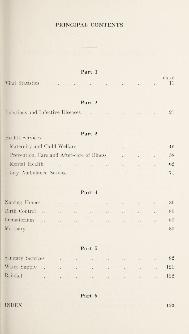 PRINCIPAL CONTENTS Vital Statistics Part 1 PAGE 11 Part 2 Infectious and Infective Diseases 21 Part 3 Health Services—- Maternity and Child Welfare Prevention, Care and After-care of Illness Mental Health City Ambulance Service 46 58 62 71 Part 4 Nursing Homes Birth Control Crematorium Mortuary 80 80 80 80 Part 5 Sanitary Services 82 W ater Supply 121 Rainfall 122 Part 6 INDEX 123