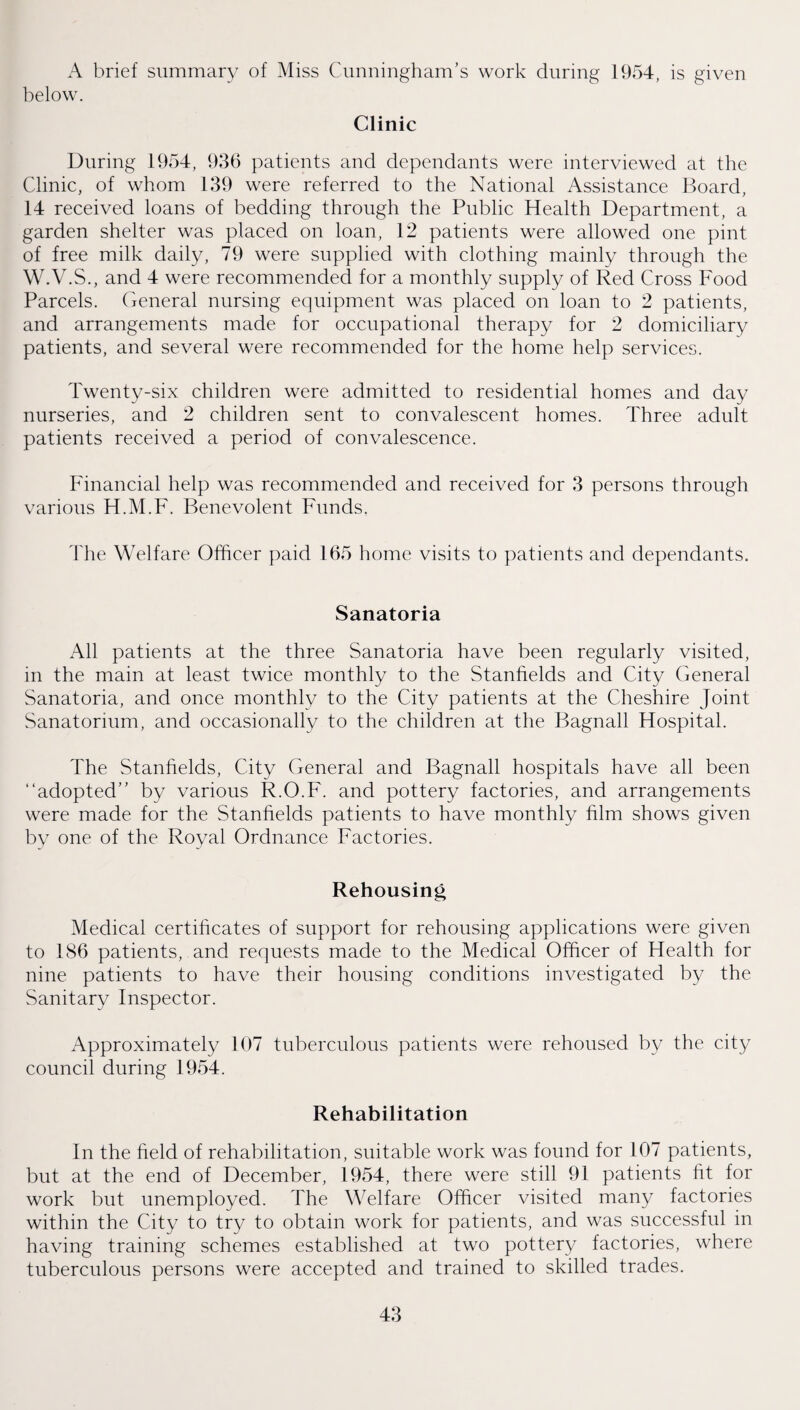 A brief summary of Miss Cunningham’s work during 1954, is given below. Clinic During 1954, 936 patients and dependants were interviewed at the Clinic, of whom 139 were referred to the National Assistance Board, 14 received loans of bedding through the Public Health Department, a garden shelter was placed on loan, 12 patients were allowed one pint of free milk daily, 79 were supplied with clothing mainly through the W.V.S., and 4 were recommended for a monthly supply of Red Cross Food Parcels. General nursing equipment was placed on loan to 2 patients, and arrangements made for occupational therapy for 2 domiciliary patients, and several were recommended for the home help services. Twenty-six children were admitted to residential homes and day nurseries, and 2 children sent to convalescent homes. Three adult patients received a period of convalescence. Financial help was recommended and received for 3 persons through various H.M.F. Benevolent Funds. The Welfare Officer paid 165 home visits to patients and dependants. Sanatoria All patients at the three Sanatoria have been regularly visited, in the main at least twice monthly to the Stanfields and City General Sanatoria, and once monthly to the City patients at the Cheshire Joint Sanatorium, and occasionally to the children at the Bagnall Hospital. The Stanfields, City General and Bagnall hospitals have all been “adopted” by various R.O.F. and pottery factories, and arrangements were made for the Stanfields patients to have monthly him shows given by one of the Royal Ordnance Factories. Rehousing Medical certificates of support for rehousing applications were given to 186 patients, and requests made to the Medical Officer of Health for nine patients to have their housing conditions investigated by the Sanitary Inspector. Approximately 107 tuberculous patients were rehoused by the city council during 1954. Rehabilitation In the held of rehabilitation, suitable work was found for 107 patients, but at the end of December, 1954, there were still 91 patients fit for work but unemployed. The Welfare Officer visited many factories within the City to try to obtain work for patients, and was successful in having training schemes established at two pottery factories, where tuberculous persons were accepted and trained to skilled trades.