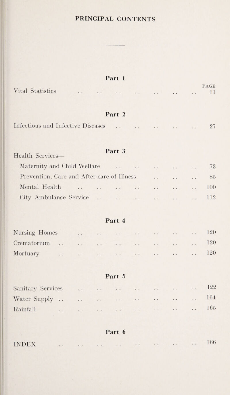 PRINCIPAL CONTENTS Vital Statistics Part 1 PAGE 11 Part 2 Infectious and Infective Diseases 27 Part 3 Health Services— Maternity and Child Welfare Prevention, Care and After-care of Illness Mental Health City Ambulance Service Part 4 Nursing Homes Crematorium Mortuary Part 5 Sanitary Services Water Supply Rainfall Part 6 73 85 100 112 120 120 120 122 164 165 INDEX 166