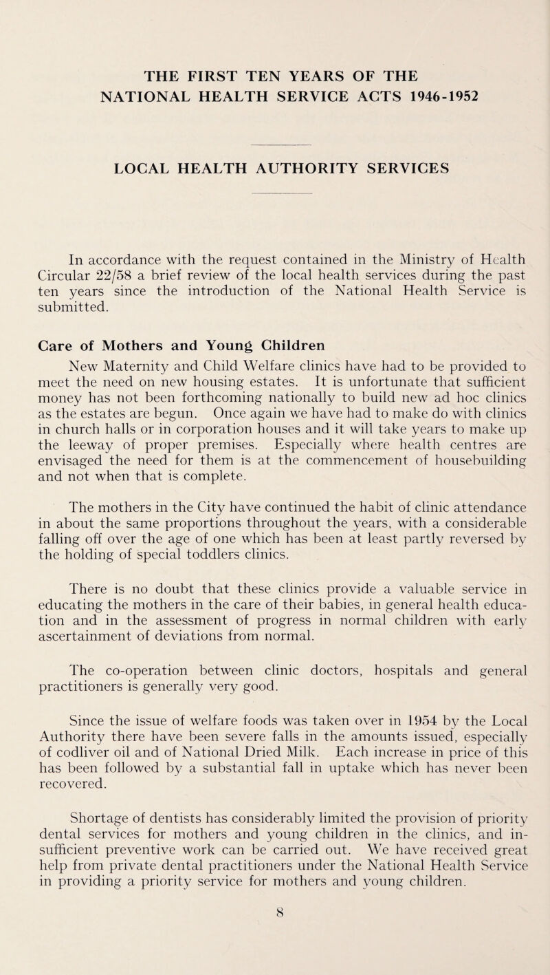 THE FIRST TEN YEARS OF THE NATIONAL HEALTH SERVICE ACTS 1946-1952 LOCAL HEALTH AUTHORITY SERVICES In accordance with the request contained in the Ministry of Health Circular 22/58 a brief review of the local health services during the past ten years since the introduction of the National Health Service is submitted. Care of Mothers and Young Children New Maternity and Child Welfare clinics have had to be provided to meet the need on new housing estates. It is unfortunate that sufficient money has not been forthcoming nationally to build new ad hoc clinics as the estates are begun. Once again we have had to make do with clinics in church halls or in corporation houses and it will take years to make up the leeway of proper premises. Especially where health centres are envisaged the need for them is at the commencement of housebuilding and not when that is complete. The mothers in the City have continued the habit of clinic attendance in about the same proportions throughout the years, with a considerable falling off over the age of one which has been at least partly reversed by the holding of special toddlers clinics. There is no doubt that these clinics provide a valuable service in educating the mothers in the care of their babies, in general health educa¬ tion and in the assessment of progress in normal children with early ascertainment of deviations from normal. The co-operation between clinic doctors, hospitals and general practitioners is generally very good. Since the issue of welfare foods was taken over in 1954 by the Local Authority there have been severe falls in the amounts issued, especially of codliver oil and of National Dried Milk. Each increase in price of this has been followed by a substantial fall in uptake which has never been recovered. Shortage of dentists has considerably limited the provision of priority dental services for mothers and young children in the clinics, and in¬ sufficient preventive work can be carried out. We have received great help from private dental practitioners under the National Health Service in providing a priority service for mothers and young children.