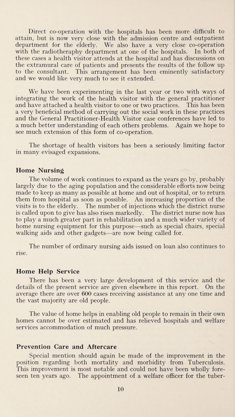 Direct co-operation with the hospitals has been more difficult to attain, but is now very close with the admission centre and outpatient department for the elderly. We also have a very close co-operation with the radiotheraphy department at one of the hospitals. In both of these cases a health visitor attends at the hospital and has discussions on the extramural care of patients and presents the results of the follow up to the consultant. This arrangement has been eminently satisfactory and we would like very much to see it extended. We have been experimenting in the last year or two with ways of integrating the work of the health visitor with the general practitioner and have attached a health visitor to one or two practices. This has been a very beneficial method of carrying out the social work in these practices and the General Practitioner-Health Visitor case conferences have led to a much better understanding of each others problems. Again we hope to see much extension of this form of co-operation. The shortage of health visitors has been a seriously limiting factor in many evisaged expansions. Home Nursing The volume of work continues to expand as the years go by, probably largely due to the aging population and the considerable efforts now being made to keep as many as possible at home and out of hospital, or to return them from hospital as soon as possible. An increasing proportion of the visits is to the elderly. The number of injections which the district nurse is called upon to give has also risen markedly. The district nurse now has to play a much greater part in rehabilitation and a much wider variety of home nursing equipment for this purpose—such as special chairs, special walking aids and other gadgets—are now being called for. The number of ordinary nursing aids issued on loan also continues to rise. Home Help Service There has been a very large development of this service and the details of the present service are given elsewhere in this report. On the average there are over 600 cases receiving assistance at any one time and the vast majority are old people. The value of home helps in enabling old people to remain in their own homes cannot be over estimated and has relieved hospitals and welfare services accommodation of much pressure. Prevention Care and Aftercare Special mention should again be made of the improvement in the position regarding both mortality and morbidity from Tuberculosis. This improvement is most notable and could not have been wholly fore¬ seen ten years ago. The appointment of a welfare officer for the tuber-