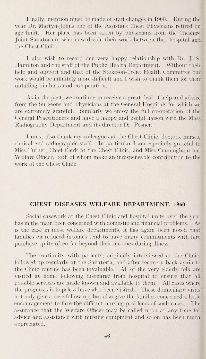 P^inally, mention must l)c made of staff changes in 1060. During the year Dr. Martyn-Johns one of the Assistant Chest Physicians retired on age limit. Her place has been taken by physicians from the Cheshire Joint Sanatorium who now divide their work between that hospital and the Chest Clinic. I also wish to record our very happy relationship with Dr. J. S. Hamilton and the staff of the Public Health Department. Without their help and support and that of the Stoke-on-Trent Health Committee our work would be infinitely more difficult and I wish to thank them for their unfailing kindness and co-operation. As in the past, we continue to receive a great deal of help and adviee from the Surgeons and Physicians at the General Hospitals for which we are extremely grateful. Similarly we enjoy the full co-operation of the General Practitioners and have a happy and useful liaison with the Mass Radiography Department and its director Dr. Posner. I must also thank my colleagues at the Chest Clinic, doctors, nurses, clerical and radiographic staff. In particular I am especially grateful to Miss Turner, Chief Clerk at the Chest Clinic, and Miss Cunningham our Welfare Officer, both of whom make an indispensable contribution to the work of the Chest Clinic. CHEST DISEASES WELFARE DEPARTMENT, 1960 Social casework at the Chest Clinic and hospital units over the year has in the main been concerned with domestic and financial problems. As is the case in most welfare departments, it has again been noted that families on reduced incomes tend to have many commitments with hire purchase, quite often far beyond their incomes during illness. The continuity with patients, originally interviewed at the Clinic, followed-up regularly at the Sanatoria, and after recovery back again to the Clinic routine has been invaluable. All of the very elderly folk are visited at home following discharge from hospital to ensure that all possible services are made known and available to them. All cases where the prognosis is hopeless have also been visited. These domiciliary visits not only give a case follow-up, but also give the families concerned a little encouragement to face the difficult nursing problems of such cases. The assurance that the MTlfare Officer may be called upon at any time for. advice and assistance with nursing equipment and so on has been much appreciated.