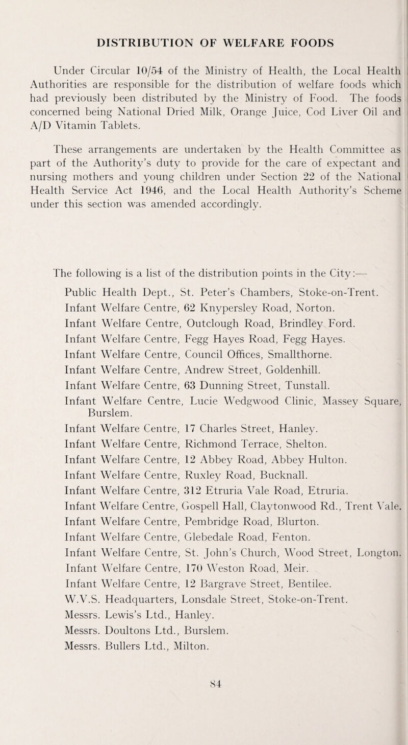 DISTRIBUTION OF WELFARE FOODS Under Circular 10/54 of the Ministry of Health, the Local Health Authorities are responsible for the distribution of welfare foods which had previously been distributed by the Ministry of Food. The foods concerned being National Dried Milk, Orange Juice, Cod Tdver Oil and A/D Vitamin Tablets. These arrangements are undertaken by the Health Committee as part of the Authority’s duty to provide for the care of expectant and nursing mothers and young children under Section 22 of the National Health Service Act 1946, and the Local Health Authority’s Scheme under this section was amended accordingly. The following is a list of the distribution points in the City;— Public Health Dept., St. Peter’s Chambers, Stoke-on-Trent. Infant Welfare Centre, 62 Knypersley Road, Norton. Infant Welfare Centre, Outclough Road, Brindley Ford. Infant Welfare Centre, Fegg Hayes Road, Fegg Hayes. Infant Welfare Centre, Council Offices, Smallthorne. Infant Welfare Centre, Andrew Street, Goldenhill. Infant Welfare Centre, 63 Dunning Street, Tunstall. Infant Welfare Centre, Lucie Wedgwood Clinic, Massey Square, Burslem. Infant Welfare Centre, 17 Charles Street, Hanley. Infant Welfare Centre, Richmond Terrace, Shelton. Infant Welfare Centre, 12 Abbey Road, Abbey Hulton. Infant Welfare Centre, Ruxley Road, Bucknall. Infant Welfare Centre, 312 Etruria Vale Road, Etruria. Infant Welfare Centre, Gospell Hall, Claytonwood Rd., Trent \Mle. Infant Welfare Centre, Pembridge Road, Blurton. Infant Welfare Centre, Glebedale Road, Eenton. Infant Welfare Centre, St. John’s Church, Wood Street, Longton. Infant Welfare Centre, 170 Wston Road, Meir. Infant Welfare Centre, 12 Bargrave Street, Bentilee. W.V.S. Headquarters, Lonsdale Street, Stoke-on-Trent. Messrs. Lewis’s Ltd., Hanley. Messrs. Doultons Ltd., Burslem. Messrs. Bullers Ltd., Milton. S4