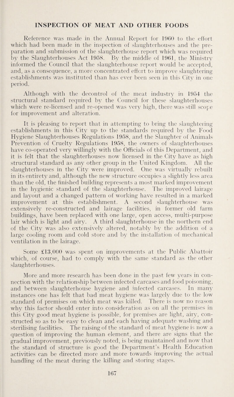 INSPECTION OF MEAT AND OTHER FOODS Reference was made in the Annual Report for 19()0 to the effort which had been made in the inspection of slanghterhonses and the pre¬ paration and submission of the sfanghterhonse report which was required by the Slaughterhouses Act 1958. By the middle of 196R the Ministry informed the Council that the slaughterhouse report would be accepted, and, as a consequence, a more concentrated effort to improve slaughtering establisfiments was instituted than has ever been seen in this City in one period. Although with the decontrol of the meat industry in 1954 tlie structural standard required by the Council for these slaughterhouses which were re-licensed and re-opened was very high, there was still scope for improvement and alteration. It is pleasing to report that in attempting to bring the slanglitering establishments in this City up to the standards required by the Food Hygiene Slaughterhouses Regulations 1958, and the Slaughter of Animals Prevention of Cruelt}^ Regulations 1958, the owners of slaughterhouses have co-operated very willingly with the Officials of this Department, and it is felt that the slaughterhouses now licensed in the City have as high structural standard as any other group in the United Kingdom. All the slaughterhouses in the City were improved. One was virtually rebuilt in its entirety and, although the new structure occupies a slightly less area than the old, the hnished building represents a most marked improvement in the hygienic standard of the slaughterhouse. The improved lairage and layout and a changed pattern of working have resulted in a marked improvement at this establishment. A second slaughterhouse was extensively re-constructed and lairage facilities, in former old farm buildings, have been replaced with one large, open access, multi-purpose lair which is light and airy. A third slaughterhouse in the northern end of the City was also extensively altered, notably by the addition of a large cooling room and cold store and by the installation of mechanical ventilation in the lairage. Some £13,000 was spent on improvements at the Public Abattoir which, of course, had to comply with the same standard as the other -slaughterhouses. More and more research has been done in the past few years in con¬ nection with the relationship between infected carcases and food poisoning, and between slaughterhouse hygiene and infected carcases. In many instances one has felt that bad meat hygiene was largely due to tlie low standard of premises on which meat was killed. There is now no reason why this factor should enter into consideration as on all the premises in this City good meat hygiene is possible, for premises are light, airy, con¬ structed so as to be easy to clean and each having adequate washing and sterilising facilities. The raising of the standard of meat hygiene is now a question of improving the human element, and there are signs that the gradual improvement, previously noted, is being maintained and now that the standard of structure is good the Department’s Health Education activities can be directed miore and more towards improving the actual handling of the meat during the killing and storing stages.