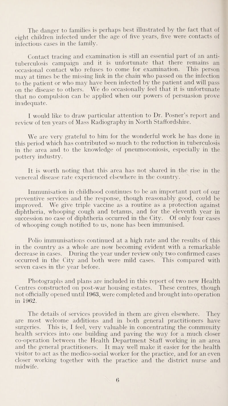 'I'he clanger to families is perhaps best illustrated by the fact that of eight children infected under the age of hve years, hve were contacts of infectious cases in the family. Contact tracing and examination is still an essential part of an anti¬ tuberculosis campaign and it is unfortunate that there remains an occasional contact who refuses to come for examination. This person niay at times be the missing link in the chain who passed on the infection to the patient or who may have been infected by the patient and will pass on the disease to others. We do occasionally feel that it is unfortunate that no compulsion can be applied when our powers of persuasion prove inadecpiate. I would like to draw particular attention to Dr. Posner’s report and review of ten years of Mass Radiography in North Staffordshire. We are very grateful to him for the wonderful work he has done in this period which has contributed so much to the reduction in tuberculosis in the area and to the knowledge of pneumoconiosis, especially in the pottery industry. It is worth noting that this area has not shared in the rise in the venereal disease rate cxi)erienced elsewhere in the country. Immunisation in childhood continues to be an important part of our preventive services and the response, though reasonably good, could be improved. We give triple vaccine as a routine as a protection against diphtheria, whooping cough and tetanus, and for the eleventh year in succession no case of diphtheria occurred in the City. Of only four cases of whooping cough notified to us, none has been immunised. Polio immunisations continued at a high rate and the results of this in the country as a whole are now becoming evident with a remarkable decrease in cases. During the year under review only two confirmed cases occurred in the City and both were mild cases. This compared with seven cases in the year before. Photographs and plans are included in this report of two new Health Centres constructed on post-war housing estates. These centres, though not officially opened until 1963, were completed and brought into operation in 1962. The details of services provided in them are given elsewhere. They are most welcome additions and in both general practitioners have surgeries. This is, I feel, very valuable in concentrating the community health services into one building and paving the way for a much closer co-operation between the Health Department Staff working in an area and the general practitioners. It may well make it easier for the health visitor to act as the medico-social worker for the practice, and for an even closer working together with the practice and the district nurse and midwife.