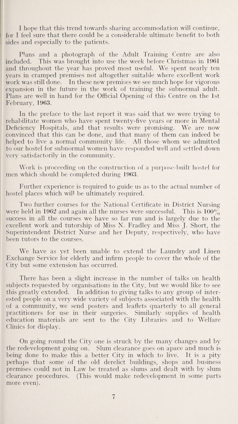 I hope that this trend towards sharing accommodation will continue, for I feel sure that there could be a considerable ultimate benefit to both sides and especially to the patients. Plans and a photograph of the Adult Training Centre are also included. This was brought into use the week before Christmas in 1961 and throughout the year has proved most useful. We spent nearly ten years in cramped premises not altogether suitable where excellent work work was still done. In these new premises we see much hope for vigorous expansion in the future in the work of training the subnormal adult. Plans are well in hand for the Official Opening of this Centre on the 1st February, 1963. In the preface to the last report it was said that we were trying to rehabilitate women vrho have spent twenty-five years or more in Mental Deficiency Hospitals, and that results were promising. We are now convinced that this can be done, and that many of them can indeed be helped to live a normal community life. A]1 those whom we admitted to onr hostel for subnormal women have responded well and settled down very satisfactorily in the community. Work is proceeding on the construction of a ])nr]V)se-built hostel for men which should be completed during 1963. Further experience is required to guide us as to the actual number of hostel places which will be ultimately required. Two further courses for the National Certificate in District Nursing were held in 1962 and again all the nurses were successful. This is 100% success in all the courses we have so far run and is largely due to the excellent work and tutorship of Miss N. Fradley and Miss J. Short, the Superintendent District Nurse and her Deputy, respectively, who have been tutors to the courses. We have as yet been unable to extend the Laundry and Linen Exchange Service for elderly and inhrm people to cover the whole of the City but some extension has occurred. There has been a slight increase in the number of talks on health subjects requested by organisations in the City, but we would like to see this greatly extended. In addition to giving talks to any group of inter¬ ested people on a very wide variety of subjects associated with the health of a community, we send posters and leaflets quarterly to all general practitioners for use in their surgeries. Similarly supplies of health education materials are sent to the City Libraries and to Welfare Clinics for display. On going round the City one is struck by the many changes and by the redevelopment going on. Slum clearance goes on apace and much is being done to make this a better City in which to live. It is a pity perhaps that some of the old derelict buildings, shops and business premises could not in Law be treated as slums and dealt with by slum clearance procedures. (This would make redevelopment in some parts more even).