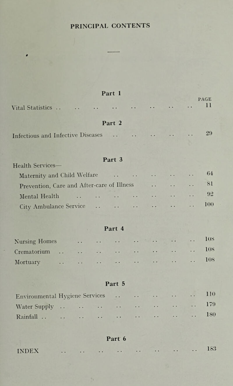 PRINCIPAL CONTENTS 9 Part 1 FAGE Vital Statistics .. .. •• •• •• •• •• •• ^ Part 2 Infectious and Infective Diseases . . .. • • • • • • 29 Part 3 Health Services— Maternity and Child Welfare . 64 Prevention, Care and After-care of Illness 81 Mental Health . 92 City Ambulance Service .. •• •• •• •• 199 Part 4 Nursing Homes .. •• •• •• •• •• l9S Crematorium .. .. • • ■ • • • • • • • • - 198 Mortuary .. • • • ■ • • • • • • • • • • *98 Part 5 Environmental Hygiene Services .. .. •• •• •• ^9 Water Supply .. • • • - • • • • • ■ • • • • Rainfall.180 Part 6 INDEX 183