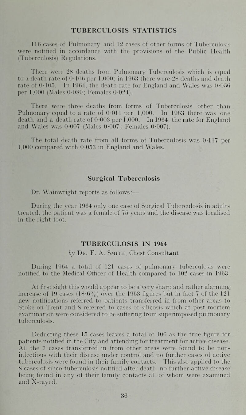 TUBERCULOSIS STATISTICS 1 Hi cases of Pulmonary and 12 cases of other forms of Tuberculosis were notified in accordance with the provisions of the Public Health (Tuberculosis) Regulations. There were 2s deaths from Pulmonary Tuberculosis which is equal to a death rati1 of 0-106 per 1,000; in 1903 there were 2s deaths and death rate of 0-105. In 1004, the death rate for England and Wales was 0-050 per 1,000 (Males 0-0X9; Females 0-024). There were three deaths from forms of Tuberculosis other than Pulmonary equal to a rate of 0-011 per 1,000. In 1903 there was one death and a death rate of 0-003 per-1.000. In 1904, the rate for England and Wales was 0-007 (Males 0-007; Females 0-007). The total death rate from all forms of Tuberculosis was 0-1 17 per 1,000 compared with 0-053 in England and Wales. Surgical Tuberculosis Dr. Wainwright reports as follows:— During the year 1904 only one case of Surgical Tuberculosis in adults treated, the patient was a female of 75 years and the disease w-as localised in the right foot. TUBERCULOSIS IN 1964 by Dr. F. A. Smith, Chest Consultant During 1904 a total of 121 cases of pulmonary tuberculosis were notified to the Medical Officer of Health compared to 102 cases in 1903. At first sight this would appear to be a very sharp and rather alarming increase of 19 cases (lS-0%) over the 1903 figures but in fact 7 of the 121 new notifications referred to patients transferred in from other areas to Stoke-on-Trent and S referred to cases of silicosis which at post mortem examination were considered to be suffering from superimposed pulmonary tuberculosis. Deducting these 15 cases leaves a total of 100 as the true figure for patients notified in the Citv and attending for treatment for active disease. All the 7 cases transferred in from other areas were found to be non¬ in fectious with their disease under control and no further cases of active tuberculosis were found in their family contacts. This also applied to the S cases of silico-tuberculosis notified after death, no further active disease being found in any of their family contacts all of whom were examined and X-rayed.