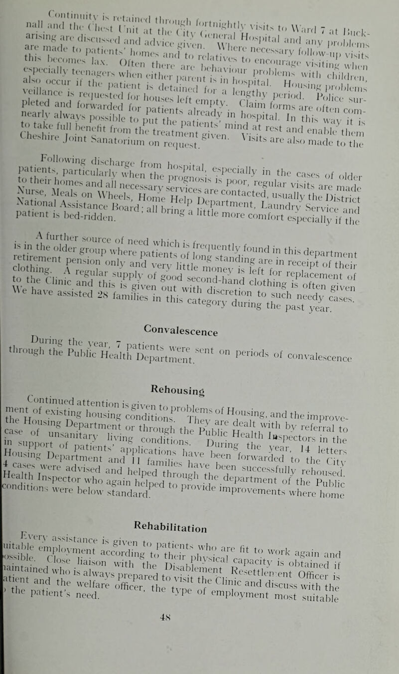 “S,f «rod«uw«l and ad^te Hospital and any an made to patients’ homes and to ni- r nm>ssa,'V follow „p visits th becomes lax. Often there a^e hih ^ to enc°11^ visiting when ^peuully teenagers when either parent j'‘,UU 1.)rohk'nis with children also occur H the patient is def ined f ,OSpital- Housing problems n n Id rd f(,rvvardt‘d for patients drw,dv ‘ i 31111 forms a«‘ often conn nearly always possible to one ti al!cddy m hospital. In this no i. Nnise, Meals on Wheels. Honfe Heffi n C?,ilcted' '..ally the Oistiic, National Assistance Hoard - ill k,.- (paitment, Laundrv Servic/> - 1 patient is bed-ridden. ‘ ’ ‘ ‘,ng a lttIe more comfort especially ifVhc Convalescence ftihiic Heii: DepaI,S.S,'nt ° <’™* f convalescence Rehousing £ ^ “pport of patients anolicatinn 1 , InS the year, 14 letters *vciiaDiiitation wsibje eirlilyT' wwk again and ... r> 1 /> n « .1 l • • y- Close liaison with tb. tv i i - capacitv is obtaiimrl ii 'amtamed who is aluaus ' ' b ,D,sab cnient Resettlement Office ' I™ »d the welfare , S ,1, ’ .f ' ‘‘ C|inic and discuss S he ' tile patient’s need, ' ,he l}Pe °< ™ployinent most s„ able 4.S