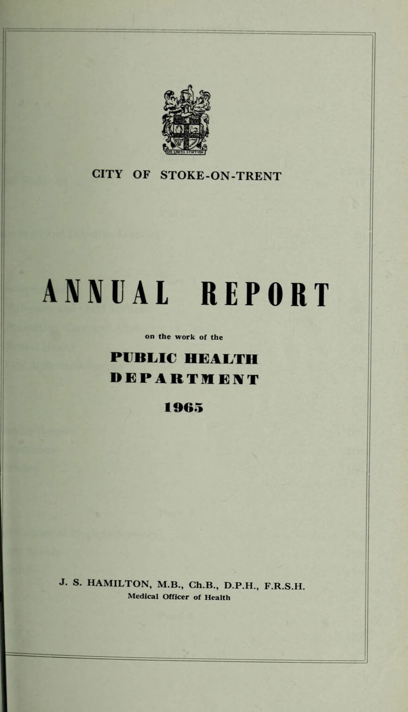 CITY OF STOKE-ON-TRENT ANNUAL REPORT on the work of the PUBLIC HEALTH DEPARTMENT 1965 J. S. HAMILTON, M.B., Ch.B., D.P.H., F.R.S.H. Medical Officer of Health