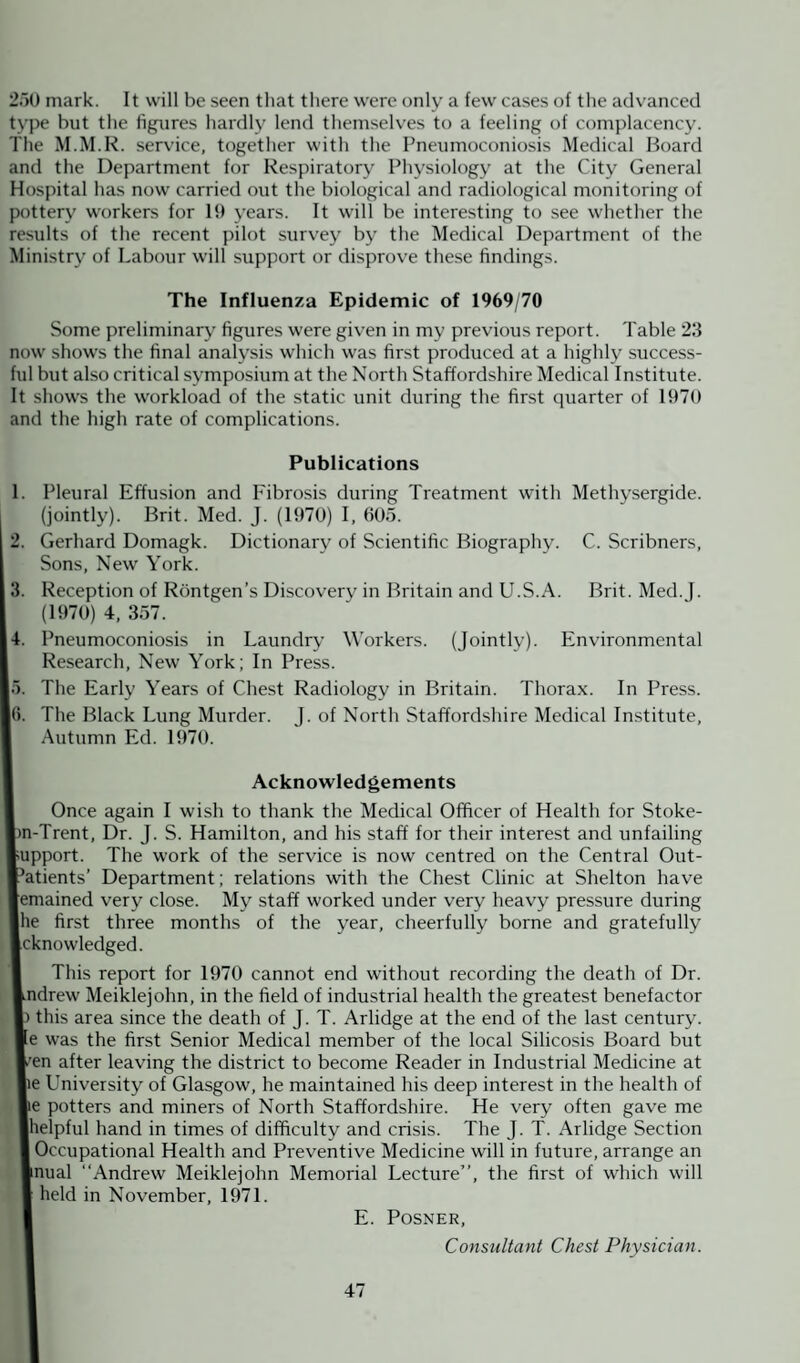 250 mark. It will be seen that there were only a few cases of the advanced type but the figures hardly lend themselves to a feeling of complacency. The M.M.R. service, together with the Pneumoconiosis Medical Board and the Department for Respiratory Physiology at the City General Hospital has now carried out the biological and radiological monitoring of pottery workers for 19 years. It will be interesting to see whether the results of the recent pilot survey by the Medical Department of the Ministry of Labour will support or disprove these findings. The Influenza Epidemic of 1969/70 Some preliminary figures were given in my previous report. Table 23 now shows the final analysis which was first produced at a highly success¬ ful but also critical symposium at the North Staffordshire Medical Institute. It shows the workload of the static unit during the first quarter of 1970 and the high rate of complications. Publications 1. Pleural Effusion and Fibrosis during Treatment with Methysergide. (jointly). Brit. Med. J. (1970) I, 605. 2. Gerhard Domagk. Dictionary of Scientific Biography. C. Scribners, Sons, New York. 3. Reception of Rontgen’s Discovery in Britain and U.S.A. Brit. Med. J. (1970) 4, 357. 4. Pneumoconiosis in Laundry Workers. (Jointly). Environmental Research, New York; In Press. 5. The Early Years of Chest Radiology in Britain. Thorax. In Press. I<). The Black Lung Murder. J. of North Staffordshire Medical Institute, Autumn Ed. 1970. Acknowledgements Once again I wish to thank the Medical Officer of Health for Stoke- Im-Trent, Dr. J. S. Hamilton, and his staff for their interest and unfailing I'Upport. The work of the service is now centred on the Central Out- I’atients’ Department; relations with the Chest Clinic at Shelton have lemained very close. My staff worked under very heavy pressure during Ihe first three months of the year, cheerfully borne and gratefully acknowledged. This report for 1970 cannot end without recording the death of Dr. Andrew Meiklejohn, in the field of industrial health the greatest benefactor I) this area since the death of J. T. Arlidge at the end of the last century. »e was the first Senior Medical member of the local Silicosis Board but E’en after leaving the district to become Reader in Industrial Medicine at le University of Glasgow, he maintained his deep interest in the health of lie potters and miners of North Staffordshire. He very often gave me ■helpful hand in times of difficulty and crisis. The J. T. Arlidge Section I Occupational Health and Preventive Medicine will in future, arrange an ■nual “Andrew Meiklejohn Memorial Lecture”, the first of which will I held in November, 1971. ( E. Posner, Consultant Chest Physician.