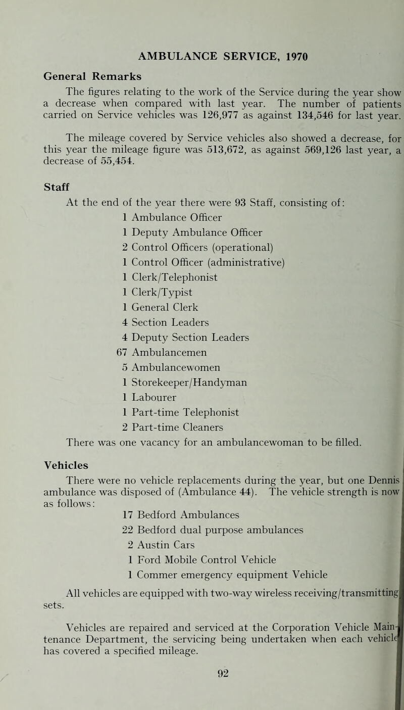 AMBULANCE SERVICE, 1970 General Remarks The figures relating to the work of the Service during the year show a decrease when compared with last year. The number of patients carried on Service vehicles was 126,977 as against 134,546 for last year. The mileage covered by Service vehicles also showed a decrease, for this year the mileage figure was 513,672, as against 569,126 last year, a decrease of 55,454. Staff At the end of the year there were 93 Staff, consisting of: 1 Ambulance Officer 1 Deputy Ambulance Officer 2 Control Officers (operational) 1 Control Officer (administrative) 1 Clerk/Telephonist 1 Clerk/Typist 1 General Clerk 4 Section Leaders 4 Deputy Section Leaders 67 Ambulancemen 5 Ambulancewomen 1 Storekeeper/Handyman 1 Labourer 1 Part-time Telephonist 2 Part-time Cleaners There was one vacancy for an ambulancewoman to be filled. Vehicles There were no vehicle replacements during the year, but one Dennis ambulance was disposed of (Ambulance 44). The vehicle strength is now as follows: 17 Bedford Ambulances 22 Bedford dual purpose ambulances 2 Austin Cars 1 Ford Mobile Control Vehicle 1 Commer emergency equipment Vehicle All vehicles are equipped with two-way wireless receiving/transmitting sets. Vehicles are repaired and serviced at the Corporation Vehicle Main tenance Department, the servicing being undertaken when each vehick has covered a specified mileage.