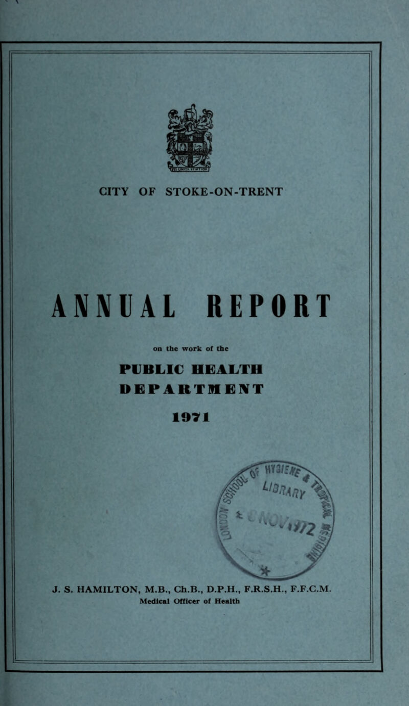 ANNUAL REPORT on the work of the PUBLIC HEALTH DEPARTMENT 1071 J. S. HAMILTON, M.B., Ch.B., D.P.H., F.R.S.H., F.F.C.M. Medical Officer of Health