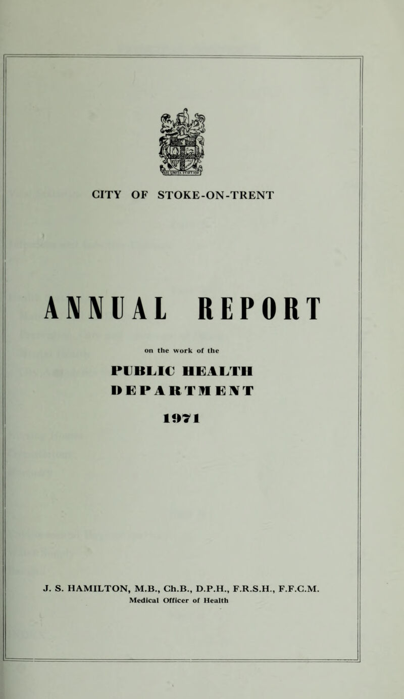 ANNUAL REPORT on the work of the PUBLIC HEALTH DEPAKTHEAT 1071 J. S. HAMILTON, M.B., Ch.B., D.P.H., F.R.S.H., F.F.C.M. Medical Officer of Health